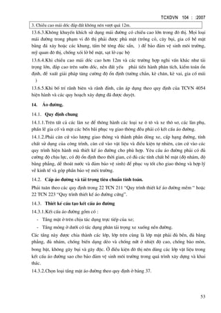 TCXDVN 104 : :2007
53
3. ChiÒu cao m¸i dèc ®¾p ®Êt kh«ng nªn v−ît qu¸ 12m.
13.6.3.Kh«ng khuyÕn khÝch sö dông m¸i ®−êng cã chiÒu cao lín trong ®« thÞ. Mäi lo¹i
m¸i ®−êng trong ph¹m vi ®« thÞ ph¶i ®−îc phñ mÆt (trång cá, c©y bôi, gia cè bÒ mÆt
b»ng ®¸ x©y hoÆc c¸c khung, tÊm bª t«ng ®óc s½n, ) ®Ó b¶o ®¶m vÖ sinh m«i tr−êng,
mü quan ®« thÞ, chèng xãi lë bÒ mÆt, s¹t lë côc bé
13.6.4.Khi chiÒu cao m¸i dèc cao h¬n 12m vµ c¸c tr−êng hîp nghi vÊn kh¸c nh− t¶i
träng lín, ®¾p cao trªn s−ên dèc, nÒn ®Êt yÕu ph¶i tiÕn hµnh ph©n tÝch, kiÓm to¸n æn
®Þnh, ®Ò xuÊt gi¶i ph¸p t¨ng c−êng ®é æn ®Þnh (t−êng ch¾n, kÌ ch©n, kÌ vai, gia cè m¸i
)
13.6.5.Khi bè trÝ r·nh biªn vµ r·nh ®Ønh, cÇn ¸p dông theo quy ®Þnh cña TCVN 4054
hiÖn hµnh vµ c¸c quy ho¹ch x©y dùng ®· ®−îc duyÖt.
14. ¸o ®−êng.
14.1. Quy ®Þnh chung
14.1.1.Trªn tÊt c¶ c¸c lµn xe ®Ó th«ng hµnh c¸c lo¹i xe « t« vµ xe th« s¬, c¸c lµn phô,
phÇn lÒ gia cè vµ mÆt c¸c bÕn b·i phôc vô giao th«ng ®Òu ph¶i cã kÕt cÊu ¸o ®−êng.
14.1.2.Ph¶i c¨n cø vµo l−îng giao th«ng vµ thµnh phÇn dßng xe, cÊp h¹ng ®−êng, tÝnh
chÊt sö dông cña c«ng tr×nh, c¨n cø vµo vËt liÖu vµ ®iÒu kiÖn tù nhiªn, c¨n cø vµo c¸c
quy tr×nh hiÖn hµnh mµ thiÕt kÕ ¸o ®−êng cho phï hîp. Yªu cÇu ¸o ®−êng ph¶i cã ®ñ
c−êng ®é chÞu lùc, cã ®é æn ®Þnh theo thêi gian, cã ®ñ c¸c tÝnh chÊt bÒ mÆt (®é nh¸m, ®é
b»ng ph¼ng, dÔ tho¸t n−íc vµ ®¶m b¶o vÖ sinh) ®Ó phôc vô tèt cho giao th«ng vµ hîp lý
vÒ kinh tÕ vµ gãp phÇn b¶o vÖ m«i tr−êng.
14.2. CÊp ¸o ®−êng vµ t¶i träng tiªu chuÈn tÝnh to¸n.
Ph¶i tu©n theo c¸c quy ®Þnh trong 22 TCN 211 “Quy tr×nh thiÕt kÕ ¸o ®−êng mÒm “ hoÆc
22 TCN 223 “Quy tr×nh thiÕt kÕ ¸o ®−êng cøng”.
14.3. ThiÕt kÕ cÊu t¹o kÕt cÊu ¸o ®−êng
14.3.1.KÕt cÊu ¸o ®−êng gåm cã :
- TÇng mÆt ë trªn chÞu t¸c dông trùc tiÕp cña xe;
- TÇng mãng ë d−íi cã t¸c dông ph©n t¶i träng xe xuèng nÒn ®−êng.
C¸c tÇng nµy ®−îc chia thµnh c¸c líp, líp trªn cïng lµ líp mÆt ph¶i ®ñ bÒn, ®ñ b»ng
ph¼ng, ®ñ nh¸m, chèng biÕn d¹ng dÎo vµ chèng nøt ë nhiÖt ®é cao, chèng bµo mßn,
bong bËt, kh«ng g©y bôi vµ g©y ®éc. ë ®iÒu kiÖn ®« thÞ nªn dïng c¸c líp vËt liÖu trong
kÕt cÊu ¸o ®−êng sao cho b¶o ®¶m vÖ sinh m«i tr−êng trong qu¸ tr×nh x©y dùng vµ khai
th¸c.
14.3.2.Chän lo¹i tÇng mÆt ¸o ®−êng theo quy ®Þnh ë b¶ng 37.
 