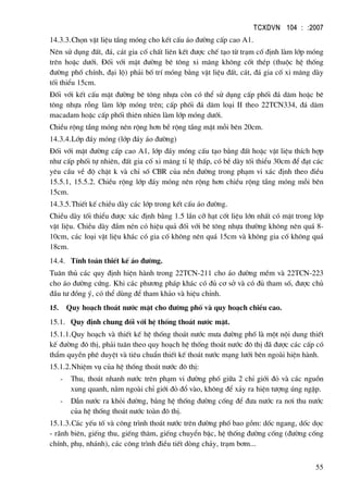 TCXDVN 104 : :2007
55
14.3.3.Chän vËt liÖu tÇng mãng cho kÕt cÊu ¸o ®−êng cÊp cao A1.
Nªn sö dông ®Êt, ®¸, c¸t gia cè chÊt liªn kÕt ®−îc chÕ t¹o tõ tr¹m cè ®Þnh lµm líp mãng
trªn hoÆc d−íi. §èi víi mÆt ®−êng bª t«ng xi m¨ng kh«ng cèt thÐp (thuéc hÖ thèng
®−êng phè chÝnh, ®¹i lé) ph¶i bè trÝ mãng b»ng vËt liÖu ®Êt, c¸t, ®¸ gia cè xi m¨ng dµy
tèi thiÓu 15cm.
§èi víi kÕt cÊu mÆt ®−êng bª t«ng nhùa cßn cã thÓ sö dông cÊp phèi ®¸ d¨m hoÆc bª
t«ng nhùa rçng lµm líp mãng trªn; cÊp phèi ®¸ d¨m lo¹i II theo 22TCN334, ®¸ d¨m
macadam hoÆc cÊp phèi thiªn nhiªn lµm líp mãng d−íi.
ChiÒu réng tÇng mãng nªn réng h¬n bÒ réng tÇng mÆt mçi bªn 20cm.
14.3.4.Líp ®¸y mãng (líp ®¸y ¸o ®−êng)
§èi víi mÆt ®−êng cÊp cao A1, líp ®¸y mãng cÊu t¹o b»ng ®Êt hoÆc vËt liÖu thÝch hîp
nh− cÊp phèi tù nhiªn, ®Êt gia cè xi m¨ng tØ lÖ thÊp, cã bÒ dµy tèi thiÓu 30cm ®Ó ®¹t c¸c
yªu cÇu vÒ ®é chÆt k vµ chØ sè CBR cña nÒn ®−êng trong ph¹m vi x¸c ®Þnh theo ®iÒu
15.5.1, 15.5.2. ChiÒu réng líp ®¸y mãng nªn réng h¬n chiÒu réng tÇng mãng mçi bªn
15cm.
14.3.5.ThiÕt kÕ chiÒu dµy c¸c líp trong kÕt cÊu ¸o ®−êng.
ChiÒu dµy tèi thiÓu ®−îc x¸c ®Þnh b»ng 1.5 lÇn cì h¹t cèt liÖu lín nhÊt cã mÆt trong líp
vËt liÖu. ChiÒu dµy ®Çm nÐn cã hiÖu qu¶ ®èi víi bª t«ng nhùa th−êng kh«ng nªn qu¸ 8-
10cm, c¸c lo¹i vËt liÖu kh¸c cã gia cè kh«ng nªn qu¸ 15cm vµ kh«ng gia cè kh«ng qu¸
18cm.
14.4. TÝnh to¸n thiÕt kÕ ¸o ®−êng.
Tu©n thñ c¸c quy ®Þnh hiÖn hµnh trong 22TCN-211 cho ¸o ®−êng mÒm vµ 22TCN-223
cho ¸o ®−êng cøng. Khi c¸c ph−¬ng ph¸p kh¸c cã ®ñ c¬ së vµ cã ®ñ tham sè, ®−îc chñ
®Çu t− ®ång ý, cã thÓ dïng ®Ó tham kh¶o vµ hiÖu chØnh.
15. Quy ho¹ch tho¸t n−íc mÆt cho ®−êng phè vµ quy ho¹ch chiÒu cao.
15.1. Quy ®Þnh chung ®èi víi hÖ thèng tho¸t n−íc mÆt.
15.1.1.Quy ho¹ch vµ thiÕt kÕ hÖ thèng tho¸t n−íc m−a ®−êng phè lµ mét néi dung thiÕt
kÕ ®−êng ®« thÞ, ph¶i tu©n theo quy ho¹ch hÖ thèng tho¸t n−íc ®« thÞ ®· ®−îc c¸c cÊp cã
thÈm quyÒn phª duyÖt vµ tiªu chuÈn thiÕt kÕ tho¸t n−íc m¹ng l−íi bªn ngoµi hiÖn hµnh.
15.1.2.NhiÖm vô cña hÖ thèng tho¸t n−íc ®« thÞ:
- Thu, tho¸t nhanh n−íc trªn ph¹m vi ®−êng phè gi÷a 2 chØ giíi ®á vµ c¸c nguån
xung quanh, n»m ngoµi chØ giíi ®á ®æ vµo, kh«ng ®Ó x¶y ra hiÖn t−îng óng ngËp.
- DÉn n−íc ra khái ®−êng, b»ng hÖ thèng ®−êng cèng ®Ó ®−a n−íc ra n¬i thu n−íc
cña hÖ thèng tho¸t n−íc toµn ®« thÞ.
15.1.3.C¸c yÕu tè vµ c«ng tr×nh tho¸t n−íc trªn ®−êng phè bao gåm: dèc ngang, dèc däc
- r·nh biªn, giÕng thu, giÕng th¨m, giÕng chuyÓn bËc, hÖ thèng ®−êng cèng (®−êng cèng
chÝnh, phô, nh¸nh), c¸c c«ng tr×nh ®iÒu tiÕt dßng ch¶y, tr¹m b¬m...
 