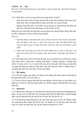 TCXDVN 104 : :2007
56
Ghi chó: Cã thÓ kÕt hîp giÕng thu, giÕng th¨m vµ giÕng chuyÓn bËc, ®Æc biÖt lµ giÕng thu
vµ giÕng th¨m.
15.1.4.H×nh thøc vµ cÊu t¹o cèng tho¸t n−íc trong ®« thÞ cã thÓ lµ:
- Cèng tho¸t n−íc m−a ®i chung víi n−íc bÈn, n−íc m−a ®i ®−êng cèng riªng, hoÆc
tho¸t n−íc m−a cña ®−êng phè ®i riªng sau ®ã dÉn vµo cèng ®i chung.
- §−êng cèng tho¸t n−íc cã thÓ ®−îc cÊu t¹o d¹ng kÝn, d¹ng hë hoÆc hçn hîp; tiÕt
diÖn trßn, ch÷ nhËt, hoÆc h×nh thang; cã thÓ ®i ch×m, ®i næi...
Dïng lo¹i nµo, h×nh thøc nµo ph¶i dùa vµo quy ho¹ch x©y dùng ®· ®−îc duyÖt, ®iÒu kiÖn
t¹i chç vµ kh«ng tr¸i víi tiªu chuÈn chuyªn ngµnh.
Ghi chó:
1. HÖ thèng ®−êng cèng tho¸t n−íc riªng chØ bao gåm n−íc m−a vµ n−íc s¹ch (n−íc
t−íi röa ®−êng, n−íc röa xe, n−íc s¹ch trong s¶n xuÊt). HÖ thèng tho¸t n−íc
chung lµ dïng chung víi n−íc bÈn (n−íc sinh ho¹t, n−íc s¶n xuÊt kh«ng cã ho¸
chÊt).
2. Tho¸t n−íc m−a d¹ng kÝn lµ theo hÖ thèng ®−êng èng (cã thÓ c¶ r·nh däc), cßn
d¹ng hë lµ tho¸t n−íc theo m−¬ng r·nh, kªnh m¸ng cã n¾p ®Ëy hoÆc kh«ng cã
n¾p.
15.1.5.HÖ thèng tho¸t n−íc ®« thÞ ®Çy ®ñ ®−îc quy ho¹ch thiÕt kÕ vËn hµnh theo trËt tù
chøc n¨ng: r·nh => giÕng thu => ®−êng cèng nh¸nh => ®−êng cèng phô => ®−êng cèng
chÝnh => (tr¹m xö lý) => x¶. ë mét sè khu vùc ®« thÞ ch−a ph¸t triÓn hoÆc giai ®o¹n ®Çu
x©y dùng hÖ thèng nµy ®−îc kÕt hîp chøc n¨ng ®¬n gi¶n h¬n: r·nh => ®−êng cèng =>
x¶ nh−ng ®Æc biÖt chó ý b¶o ®¶m vÖ sinh m«i tr−êng.
15.2. Dèc ngang.
15.2.1.§é dèc ngang mÆt ®−êng, hÌ ®−êng vµ lÒ ®−êng ph¶i ®−îc thiÕt kÕ phï hîp ®Ó
b¶o ®¶m tho¸t n−íc vµ an toµn ch¹y xe.
15.2.2.Gi¸ trÞ ®é dèc ngang ®iÓn h×nh cña mÆt ®−êng cã thÓ lÊy theo c¸c quy ®Þnh ë c¸c
phÇn trªn vµ b¶ng 12. Khi qui ho¹ch chiÒu cao, ®é dèc ngang cã thÓ nhá h¬n trÞ sè trong
b¶ng nµy.
15.3. R·nh biªn
15.3.1.R·nh biªn (r·nh däc) cã thÓ ®−îc bè trÝ mét bªn hoÆc hai bªn trªn ®−êng phè tuú
thuéc vµo quy m« vµ h×nh thøc mÆt c¾t ngang ®−îc thiÕt kÕ. R·nh biªn cña phè th−êng
®−îc cÊu t¹o d¹ng tÊm ®an bª t«ng rêi bã vØa hoÆc kÕt cÊu liÒn bã vØa.
15.3.2.ë ®iÒu kiÖn th«ng th−êng tr¾c däc ®¸y r·nh song song víi tr¾c däc ®−êng (chiÒu
s©u r·nh kh«ng ®æi) nh−ng khi ®é dèc däc cña ®−êng <0.1% b¾t buéc ph¶i lµm r·nh
r¨ng c−a (chiÒu s©u r·nh thay ®æi), ®é dèc r·nh nªn dïng tõ 0,3 -0,5%.
 