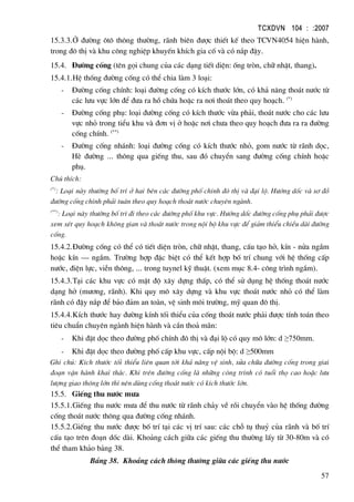 TCXDVN 104 : :2007
57
15.3.3.ë ®−êng «t« th«ng th−êng, r·nh biªn ®−îc thiÕt kÕ theo TCVN4054 hiÖn hµnh,
trong ®« thÞ vµ khu c«ng nghiÖp khuyÕn khÝch gia cè vµ cã n¾p ®Ëy.
15.4. §−êng cèng (tªn gäi chung cña c¸c d¹ng tiÕt diÖn: èng trßn, ch÷ nhËt, thang).
15.4.1.HÖ thèng ®−êng cèng cã thÓ chia lµm 3 lo¹i:
- §−êng cèng chÝnh: lo¹i ®−êng cèng cã kÝch th−íc lín, cã kh¶ n¨ng tho¸t n−íc tõ
c¸c l−u vùc lín ®Ó ®−a ra hå chøa hoÆc ra n¬i tho¸t theo quy ho¹ch. (*)
- §−êng cèng phô: lo¹i ®−êng cèng cã kÝch th−íc võa ph¶i, tho¸t n−íc cho c¸c l−u
vùc nhá trong tiÓu khu vµ ®¬n vÞ ë hoÆc n¬i ch−a theo quy ho¹ch ®−a ra ra ®−êng
cèng chÝnh. (**)
- §−êng cèng nh¸nh: lo¹i ®−êng cèng cã kÝch th−íc nhá, gom n−íc tõ r·nh däc,
HÌ ®−êng ... th«ng qua giÕng thu, sau ®ã chuyÓn sang ®−êng cèng chÝnh hoÆc
phô.
Chó thÝch:
(*)
: Lo¹i nµy th−êng bè trÝ ë hai bªn c¸c ®−êng phè chÝnh ®« thÞ vµ ®¹i lé. H−íng dèc vµ s¬ ®å
®−êng cèng chÝnh ph¶i tu©n theo quy ho¹ch tho¸t n−íc chuyªn ngµnh.
(**)
: Lo¹i nµy th−êng bè trÝ ®i theo c¸c ®−êng phè khu vùc. H−íng dèc ®−êng cèng phô ph¶i ®−îc
xem xÐt quy ho¹ch kh«ng gian vµ tho¸t n−íc trong néi bé khu vùc ®Ó gi¶m thiÓu chiÒu dµi ®−êng
cèng.
15.4.2.§−êng cèng cã thÓ cã tiÕt diÖn trßn, ch÷ nhËt, thang, cÊu t¹o hë, kÝn - nöa ngÇm
hoÆc kÝn – ngÇm. Tr−êng hîp ®Æc biÖt cã thÓ kÕt hîp bè trÝ chung víi hÖ thèng cÊp
n−íc, ®iÖn lùc, viÔn th«ng, ... trong tuynel kü thuËt. (xem môc 8.4- c«ng tr×nh ngÇm).
15.4.3.T¹i c¸c khu vùc cã mËt ®é x©y dùng thÊp, cã thÓ sö dông hÖ thèng tho¸t n−íc
d¹ng hë (m−¬ng, r·nh). Khi quy m« x©y dùng vµ khu vùc tho¸t n−íc nhá cã thÓ lµm
r·nh cã ®Ëy n¾p ®Ó b¶o ®¶m an toµn, vÖ sinh m«i tr−êng, mü quan ®« thÞ.
15.4.4.KÝch th−íc hay ®−êng kÝnh tèi thiÓu cña cèng tho¸t n−íc ph¶i ®−îc tÝnh to¸n theo
tiªu chuÈn chuyªn ngµnh hiÖn hµnh vµ cÇn tho¶ m·n:
- Khi ®Æt däc theo ®−êng phè chÝnh ®« thÞ vµ ®¹i lé cã quy m« lín: d ≥750mm.
- Khi ®Æt däc theo ®−êng phè cÊp khu vùc, cÊp néi bé: d ≥500mm
Ghi chó: KÝch th−íc tèi thiÓu liªn quan tíi kh¶ n¨ng vÖ sinh, söa ch÷a ®−êng cèng trong giai
®o¹n vËn hµnh khai th¸c. Khi trªn ®−êng cèng lµ nh÷ng c«ng tr×nh cã tuæi thä cao hoÆc l−u
l−îng giao th«ng lín th× nªn dïng cèng tho¸t n−íc cã kÝch th−íc lín.
15.5. GiÕng thu n−íc m−a
15.5.1.GiÕng thu n−íc m−a ®Ó thu n−íc tõ r·nh ch¶y vÒ råi chuyÓn vµo hÖ thèng ®−êng
cèng tho¸t n−íc th«ng qua ®−êng cèng nh¸nh.
15.5.2.GiÕng thu n−íc ®−îc bè trÝ t¹i c¸c vÞ trÝ sau: c¸c chç tô thuû cña r·nh vµ bè trÝ
cÊu t¹o trªn ®o¹n dèc dµi. Kho¶ng c¸ch gi÷a c¸c giÕng thu th−êng lÊy tõ 30-80m vµ cã
thÓ tham kh¶o b¶ng 38.
B¶ng 38. Kho¶ng c¸ch th«ng th−êng gi÷a c¸c giÕng thu n−íc
 