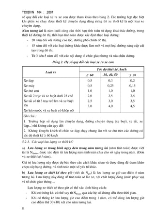 TCXDVN 104 : :2007
8
sè quy ®æi c¸c lo¹i xe ra xe con ®−îc tham kh¶o theo b¶ng 2. C¸c tr−êng hîp ®Æc biÖt
khi phÇn xe ch¹y ®−îc thiÕt kÕ chuyªn dông dïng riªng th× xe thiÕt kÕ lµ mét lo¹i xe
chuyªn dông.
N¨m t−¬ng lai lµ n¨m cuèi cïng cña thêi h¹n tÝnh to¸n sö dông khai th¸c ®−êng, trong
thiÕt kÕ ®−êng ®« thÞ, thêi h¹n tÝnh to¸n ®−îc x¸c ®Þnh theo lo¹i ®−êng:
- 20 n¨m ®èi víi ®−êng cao tèc, ®−êng phè chÝnh ®« thÞ.
- 15 n¨m ®èi víi c¸c lo¹i ®−êng kh¸c ®−îc lµm míi vµ mäi lo¹i ®−êng n©ng cÊp c¶i
t¹o trong ®« thÞ.
- Tõ 3 ®Õn 5 n¨m ®èi víi c¸c néi dung tæ chøc giao th«ng vµ söa ch÷a ®−êng.
B¶ng 2. HÖ sè quy ®æi c¸c lo¹i xe ra xe con
Lo¹i xe
Tèc ®é thiÕt kÕ, km/h
≥ 60 30, 40, 50 ≤ 20
Xe ®¹p
Xe m¸y
Xe «t« con
Xe t¶i 2 trôc vµ xe buýt d−íi 25 chç
Xe t¶i cã tõ 3 trôc trë lªn vµ xe buýt
lín
Xe kÐo moãc vµ xe buýt cã khíp nèi
0,5
0,5
1,0
2,0
2,5
3,0
0,3
0,25
1,0
2,5
3,0
4,0
0,2
0,15
1,0
2,5
3,5
4,5
Ghi chó :
1. Tr−êng hîp sö dông lµn chuyªn dông, ®−êng chuyªn dông (xe buýt, xe t¶i, xe
®¹p...) th× kh«ng cÇn quy ®æi
2. Kh«ng khuyÕn khÝch tæ chøc xe ®¹p ch¹y chung lµn víi xe «t« trªn c¸c ®−êng cã
tèc ®é thiÕt kÕ ≥ 60 km/h
5.2.3. C¸c lo¹i l−u l−îng xe thiÕt kÕ:
a) L−u l−îng xe trung b×nh ngµy ®ªm trong n¨m t−¬ng lai (n¨m tÝnh to¸n) ®−îc viÕt
t¾t lµ Ntbn¨m, ®−îc x¸c ®Þnh tõ l−u l−îng n¨m tÝnh to¸n chia cho sè ngµy trong n¨m. (§¬n
vÞ: xe thiÕt kÕ / n¨m).
Gi¸ trÞ l−u l−îng nµy ®−îc dù b¸o theo c¸c c¸ch kh¸c nhau vµ ®−îc dïng ®Ó tham kh¶o
chän cÊp h¹ng ®−êng, vµ tÝnh to¸n mét sè yÕu tè kh¸c.
b) L−u l−îng xe thiÕt kÕ theo giê (viÕt t¾t Ngiê) lµ l−u l−îng xe giê cao ®iÓm ë n¨m
t−¬ng lai. L−u l−îng nµy dïng ®Ó tÝnh to¸n sè lµn xe, xÐt chÊt l−îng dßng (møc phôc vô)
vµ tæ chøc giao th«ng…
L−u l−îng xe thiÕt kÕ theo giê cã thÓ x¸c ®Þnh b»ng c¸ch:
- Khi cã thèng kª, cã thÓ suy tõ Ntbn¨m qua c¸c hÖ sè kh«ng ®Òu theo thêi gian.
- Khi cã thèng kª l−u l−îng giê cao ®iÓm trong 1 n¨m, cã thÓ dïng l−u l−îng giê
cao ®iÓm thø 30 (40) xÐt cho n¨m t−¬ng lai.
 
