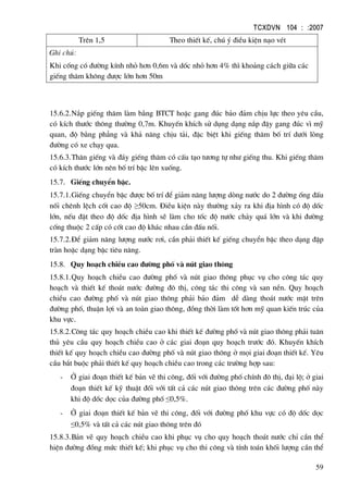 TCXDVN 104 : :2007
59
Trªn 1,5 Theo thiÕt kÕ, chó ý ®iÒu kiÖn n¹o vÐt
Ghi chó:
Khi cèng cã ®−êng kÝnh nhá h¬n 0,6m vµ dèc nhá h¬n 4% th× kho¶ng c¸ch gi÷a c¸c
giÕng th¨m kh«ng ®−îc lín h¬n 50m
15.6.2.N¾p giÕng th¨m lµm b»ng BTCT hoÆc gang ®óc b¶o ®¶m chÞu lùc theo yªu cÇu,
cã kÝch th−íc th«ng th−êng 0,7m. KhuyÕn khÝch sö dông d¹ng n¾p ®Ëy gang ®óc v× mü
quan, ®é b»ng ph¼ng vµ kh¶ n¨ng chÞu t¶i, ®Æc biÖt khi giÕng th¨m bè trÝ d−íi lßng
®−êng cã xe ch¹y qua.
15.6.3.Th©n giÕng vµ ®¸y giÕng th¨m cã cÊu t¹o t−¬ng tù nh− giÕng thu. Khi giÕng th¨m
cã kÝch th−íc lín nªn bè trÝ bËc lªn xuèng.
15.7. GiÕng chuyÓn bËc.
15.7.1.GiÕng chuyÓn bËc ®−îc bè trÝ ®Ó gi¶m n¨ng l−îng dßng n−íc do 2 ®−êng èng ®Êu
nèi chªnh lÖch cèt cao ®é ≥50cm. §iÒu kiÖn nµy th−êng x¶y ra khi ®Þa h×nh cã ®é dèc
lín, nÕu ®Æt theo ®é dèc ®Þa h×nh sÏ lµm cho tèc ®é n−íc ch¶y qu¸ lín vµ khi ®−êng
cèng thuéc 2 cÊp cã cèt cao ®é kh¸c nhau cÇn ®Êu nèi.
15.7.2.§Ó gi¶m n¨ng l−îng n−íc r¬i, cÇn ph¶i thiÕt kÕ giÕng chuyÓn bËc theo d¹ng ®Ëp
trµn hoÆc d¹ng bËc tiªu n¨ng.
15.8. Quy ho¹ch chiÒu cao ®−êng phè vµ nót giao th«ng
15.8.1.Quy ho¹ch chiÒu cao ®−êng phè vµ nót giao th«ng phôc vô cho c«ng t¸c quy
ho¹ch vµ thiÕt kÕ tho¸t n−íc ®−êng ®« thÞ, c«ng t¸c thi c«ng vµ san nÒn. Quy ho¹ch
chiÒu cao ®−êng phè vµ nót giao th«ng ph¶i b¶o ®¶m dÔ dµng tho¸t n−íc mÆt trªn
®−êng phè, thuËn lîi vµ an toµn giao th«ng, ®ång thêi lµm tèt h¬n mü quan kiÕn tróc cña
khu vùc.
15.8.2.C«ng t¸c quy ho¹ch chiÒu cao khi thiÕt kÕ ®−êng phè vµ nót giao th«ng ph¶i tu©n
thñ yªu cÇu quy ho¹ch chiÒu cao ë c¸c giai ®o¹n quy ho¹ch tr−íc ®ã. KhuyÕn khÝch
thiÕt kÕ quy ho¹ch chiÒu cao ®−êng phè vµ nót giao th«ng ë mäi giai ®o¹n thiÕt kÕ. Yªu
cÇu b¾t buéc ph¶i thiÕt kÕ quy ho¹ch chiÒu cao trong c¸c tr−êng hîp sau:
- ë giai ®o¹n thiÕt kÕ b¶n vÏ thi c«ng, ®èi víi ®−êng phè chÝnh ®« thÞ, ®¹i lé; ë giai
®o¹n thiÕt kÕ kü thuËt ®èi víi tÊt c¶ c¸c nót giao th«ng trªn c¸c ®−êng phè nµy
khi ®é dèc däc cña ®−êng phè ≤0,5%.
- ë giai ®o¹n thiÕt kÕ b¶n vÏ thi c«ng, ®èi víi ®−êng phè khu vùc cã ®é dèc däc
≤0,5% vµ tÊt c¶ c¸c nót giao th«ng trªn ®ã
15.8.3.B¶n vÏ quy ho¹ch chiÒu cao khi phôc vô cho quy ho¹ch tho¸t n−íc chØ cÇn thÓ
hiÖn ®−êng ®ång møc thiÕt kÕ; khi phôc vô cho thi c«ng vµ tÝnh to¸n khèi l−îng cÇn thÓ
 