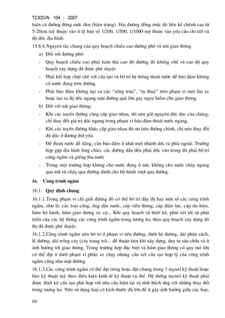TCXDVN 104 : :2007
60
hiÖn c¶ ®−êng ®ång møc ®en (hiÖn tr¹ng). Hai ®−êng ®ång møc ®á liÒn kÒ chªnh cao tõ
5-20cm tuú thuéc vµo tØ lÖ b¶n vÏ 1/200, 1/500, 1/1000 tuú thuéc vµo yªu cÇu chi tiÕt vµ
®é dèc ®Þa h×nh.
15.8.4.Nguyªn t¾c chung cña quy ho¹ch chiÒu cao ®−êng phè vµ nót giao th«ng
a) §èi víi ®−êng phè:
- Quy ho¹ch chiÒu cao ph¶i tu©n thñ cao ®é ®−êng ®á khèng chÕ vµ cao ®é quy
ho¹ch x©y dùng ®· ®−îc phª duyÖt.
- Ph¶i kÕt hîp chÆt chÏ víi cÊu t¹o vµ bè trÝ hÖ thèng tho¸t n−íc ®Ó b¶o ®¶m kh«ng
cã n−íc ®äng trªn ®−êng.
- Ph¶i b¶o ®¶m kh«ng t¹o ra c¸c “sèng tr©u”, “tô thuû” trªn ph¹m vi mét lµn xe
hoÆc t¹o ra ®é dèc ngang mÆt ®−êng qu¸ lín g©y nguy hiÓm cho giao th«ng.
b) §èi víi nót giao th«ng:
- Khi c¸c tuyÕn ®−êng cïng cÊp giao nhau, th× nªn gi÷ nguyªn dèc däc cña chóng,
chØ thay ®æi gi¸ trÞ dèc ngang trong ph¹m vi b¶o ®¶m tho¸t n−íc ngang.
- Khi c¸c tuyÕn ®−êng kh¸c cÊp giao nhau th× −u tiªn ®−êng chÝnh, chØ nªn thay ®æi
®é dèc ë ®−êng thø yÕu.
- §Ó tho¸t n−íc dÔ dµng, cÇn b¶o ®¶m Ýt nhÊt mét nh¸nh dèc ra phÝa ngoµi. Tr−êng
hîp gÆp ®Þa h×nh lßng ch¶o, c¸c ®−êng dÉn ®Òu ph¶i dèc vµo trong th× ph¶i bè trÝ
cèng ngÇm vµ giÕng thu n−íc
- Trong mäi tr−êng hîp kh«ng cho n−íc ®äng ë nót, kh«ng cho n−íc ch¶y ngang
qua nót vµ ch¶y qua ®−êng dµnh cho bé hµnh v−ît qua ®−êng.
16. C«ng tr×nh ngÇm
16.1. Quy ®Þnh chung
16.1.1.Trong ph¹m vi chØ giíi ®−êng ®á cã thÓ bè trÝ ®Çy ®ñ hay mét sè c¸c c«ng tr×nh
ngÇm, nh− lµ: c¸c lo¹i cèng, èng dÉn n−íc, c¸p viÔn th«ng, c¸p ®iÖn lùc, c¸p tÝn hiÖu,
hÇm bé hµnh, hÇm giao th«ng xe cé... Khi quy ho¹ch vµ thiÕt kÕ, ph¶i xÐt tíi sù ph¸t
triÓn cña c¸c hÖ thèng c¸c c«ng tr×nh ngÇm trong t−¬ng lai, theo quy ho¹ch x©y dùng ®«
thÞ ®· ®−îc phª duyÖt.
16.1.2.C«ng tr×nh ngÇm nªn bè trÝ ë ph¹m vi nÒn ®−êng, d−íi hÌ ®−êng, d¶i ph©n c¸ch,
lÒ ®−êng, d¶i trång c©y (c©y trang trÝ)... ®Ó thuËn tiÖn khi x©y dùng, duy tu söa ch÷a vµ Ýt
¶nh h−ëng tíi giao th«ng. Trong tr−êng hîp ®Æc biÖt vµ hÇm giao th«ng cã quy m« lín
cã thÓ ®Æt ë d−íi ph¹m vi phÇn xe ch¹y nh−ng cÇn xÐt cÊu t¹o hîp lý cña c«ng tr×nh
ngÇm còng nh− mÆt ®−êng.
16.1.3.C¸c c«ng tr×nh ngÇm cã thÓ ®Æt riªng hoÆc ®Æt chung trong 1 tuynel kü thuËt hoÆc
hµo kü thuËt tuú theo ®iÒu kiÖn kinh tÕ kü thuËt cô thÓ. HÖ thèng tuynel kü thuËt ph¶i
®−îc thiÕt kÕ cÊu t¹o phï hîp víi nhu cÇu hiÖn t¹i vµ tÝnh thÝch øng víi nh÷ng thay ®æi
trong t−¬ng lai. Nªn sö dông lo¹i cã kÝch th−íc ®ñ lín ®Ó Ýt g©y ¶nh h−ëng gi÷a c¸c lo¹i,
 