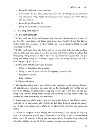 TCXDVN 104 : :2007
63
- Trong ®Êt thÊm n−íc, kh«ng d−íi 10m.
2. NÕu nh− t¹i chç giao nhau, ®−êng èng n−íc n»m trªn ®−êng èng cÊp n−íc b»ng
èng kim lo¹i cã vá bäc èng th× chiÒu dµi ®o¹n cã bäc nµy ph¶i lÊy vÒ mçi bªn cña
chç giao nhau lµ:
- Trong ®Êt sÐt, kh«ng d−íi 5m
- Trong ®Êt thÊm n−íc, kh«ng d−íi 10m.
17. C¸c c«ng tr×nh phôc vô.
17.1. C©y xanh ®−êng phè
17.1.1.C©y xanh trªn ®−êng phè bao gåm: c©y bãng m¸t, c©y bôi, hoa, c©y l¸ mµu, cá,
d©y leo. C©y xanh ®−êng phè th−êng ®−îc trång d¹ng “tuyÕn”, lµ mèi liªn kÕt c¸c
“®iÓm” (v−ên hoa c«ng céng ), “diÖn” (c«ng viªn ) ®Ó trë thµnh hÖ thèng c©y xanh
c«ng céng cña ®« thÞ.
17.1.2.C©y xanh ®−îc trång trªn ®−êng phè víi c¸c môc ®Ých kh¸c nhau nh− t¹o bãng
m¸t; t¹o kiÕn tróc c¶nh quan cho ®« thÞ; c¶i thiÖn m«i tr−êng: chèng ån, chèng bôi,
chèng nãng vµ hÊp thô c¸c khÝ ®éc do xe cé th¶i ra; c¶i thiÖn vµ n©ng cao ®iÒu kiÖn giao
th«ng trªn ®−êng: chèng lo¸ c¸c luång xe ng−îc chiÒu, dÉn h−íng; c¸c môc ®Ých kinh tÕ
kh¸c: lÊy qu¶, lÊy gç, lÊy hoa ...
17.1.3.C©y xanh ®−îc trång theo c¸c d¹ng sau:
- Trång c©y thµnh hµng trªn hÌ ®−êng.
- Trång c©y trªn d¶i ph©n c¸ch, d¶i ®Êt dù phßng, trªn m¸i ta luy.
- Hµng rµo vµ c©y bôi
- KiÓu v−ên hoa.
17.1.4.Nguyªn t¾c chung:
a) ViÖc lùa chän chñng lo¹i vµ quy c¸ch trång c©y xanh ph¶i c¨n cø vµo môc ®Ých, quy
m« mÆt c¾t ngang, cÊp ®−êng, ph¶i mang b¶n s¾c ®Þa ph−¬ng, phï hîp víi ®iÒu kiÖn khÝ
hËu vµ thæ nh−ìng, ®ång thêi ®¶m b¶o ®¸p øng c¸c yªu cÇu vÒ mü quan, an toµn giao
th«ng vµ vÖ sinh m«i tr−êng ®« thÞ; h¹n chÕ lµm ¶nh h−ëng c¸c c«ng tr×nh c¬ së h¹ tÇng
trªn mÆt ®Êt, d−íi mÆt ®Êt còng nh− trªn kh«ng.
b) Kh«ng trång qu¸ nhiÒu lo¹i c©y trªn mét tuyÕn phè. Trång tõ mét ®Õn hai lo¹i c©y
xanh ®èi víi c¸c tuyÕn ®−êng phè cã chiÒu dµi d−íi 2km. Trång tõ mét ®Õn ba lo¹i c©y
®èi víi c¸c tuyÕn ®−êng, phè cã chiÒu dµi tõ 2km trë lªn hoÆc theo tõng cung, ®o¹n
®−êng.
c) §èi víi c¸c d¶i ph©n c¸ch cã bÒ réng d−íi 2m chØ trång cá, c¸c lo¹i c©y bôi thÊp, c©y
c¶nh. C¸c d¶i ph©n c¸ch cã bÒ réng tõ 2m trë lªn cã thÓ trång c¸c lo¹i c©y th©n th¼ng cã
chiÒu cao vµ bÒ réng t¸n l¸ kh«ng g©y ¶nh h−ëng ®Õn an toµn giao th«ng, trång c¸ch
®iÓm ®Çu gi¶i ph©n c¸ch ®ñ dµi ®Ó ®¶m b¶o tÇm nh×n vµ an toµn giao th«ng.
 