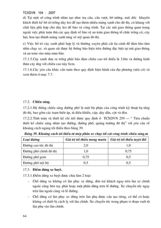 TCXDVN 104 : :2007
64
d) T¹i mét sè c«ng tr×nh nh©n t¹o nh−: trô cÇu, cÇu v−ît, bê t−êng, m¸i dèc khuyÕn
khÝch thiÕt kÕ bè trÝ trång d©y leo ®Ó t¹o thªm nhiÒu m¶ng xanh cho ®« thÞ, cã khung víi
chÊt liÖu phï hîp cho d©y leo ®Ó b¶o vÖ c«ng tr×nh. T¹i c¸c nót giao th«ng quan träng
ngoµi viÖc ph¶i tu©n thñ c¸c quy ®Þnh vÒ b¶o vÖ an toµn giao th«ng tæ chøc trång cá, c©y
bôi, hoa t¹o thµnh m¶ng xanh t¨ng vÎ mü quan ®« thÞ.
e) ViÖc bè trÝ c©y xanh ph¶i hîp lý vµ th−êng xuyªn ph¶i c¾t tØa cµnh ®Ó ®¶m b¶o tÇm
nh×n ch¹y xe, vµ quan s¸t ®−îc hÖ thèng b¸o hiÖu trªn ®−êng ®Æc biÖt t¹i nót giao th«ng
vµ an toµn vµo mïa m−a b·o.
17.1.5.C©y xanh ®−a ra trång ph¶i b¶o ®¶m chiÒu cao tèi thiÓu lµ 3,0m vµ ®−êng kÝnh
th©n c©y øng víi chiÒu cao nµy 6cm.
17.1.6.C¸c yªu cÇu kh¸c cÇn tu©n theo quy ®Þnh hiÖn hµnh cña ®Þa ph−¬ng (nÕu cã) vµ
xem thªm ë môc 7.7.
17.2. ChiÕu s¸ng.
17.2.1.HÖ thèng chiÕu s¸ng ®−êng phè lµ mét bé phËn cña c«ng tr×nh kü thuËt h¹ tÇng
®« thÞ, bao gåm c¸c tr¹m biÕn ¸p, tñ ®iÒu khiÓn, c¸p, d©y dÉn, cét vµ ®Ìn.
17.2.2.TÝnh to¸n vµ thiÕt kÕ chi tiÕt ®−îc quy ®Þnh ë TCXDVN 259 – “ Tiªu chuÈn
thiÕt kÕ chiÕu s¸ng nh©n t¹o ®−êng, ®−êng phè, qu¶ng tr−êng ®« thÞ” víi yªu cÇu vÒ
kho¶ng c¸ch ngang tèi thiÓu theo b¶ng 39.
B¶ng 39. Kho¶ng c¸ch tèi thiÓu tõ mÐp phÇn xe ch¹y tíi cét c«ng tr×nh chiÕu s¸ng,m
Lo¹i ®−êng Gi¸ trÞ tèi thiÓu mong muèn Gi¸ trÞ tèi thiÓu tuyÖt ®èi
§−êng cao tèc ®« thÞ 2,0 1,0
§−êng phè chÝnh ®« thÞ 1,0 0,75
§−êng phè gom 0,75 0,5
§−êng phè néi bé 0,5 0,5
17.3. §iÓm dõng xe buýt.
17.3.1.§iÓm dõng xe buýt ®−îc chia lµm 2 lo¹i:
- Chç dõng xe kh«ng cã lµn phô: xe dõng, ®ãn tr¶ kh¸ch ngay trªn lµn xe chÝnh
ngoµi cïng bªn tay ph¶i hoÆc mét phÇn dõng trªn lÒ ®−êng. Xe chuyÓn tèc ngay
trªn lµn ngoµi cïng vµ lÒ ®−êng.
- Chç dõng cã lµn phô: xe dõng trªn lµn phô ®−îc cÊu t¹o riªng, cã thÓ cã hoÆc
kh«ng cã thiÕt bÞ c¸ch ly víi lµn chÝnh. Xe chuyÓn tèc trong ph¹m vi ®o¹n vuèt tõ
lµn phô vµo lµn chÝnh.
 