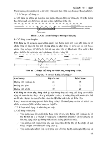 TCXDVN 104 : :2007
65
Chän lo¹i nµo trªn ®−êng vµ vÞ trÝ bè trÝ ph¶i ®−îc lµm râ tõ giai ®o¹n quy ho¹ch chi tiÕt.
17.3.2.CÊu t¹o chç dõng xe.
a. Chç dõng xe kh«ng cã lµn phô: mÆt ®−êng kh«ng ®−îc më réng, chØ bè trÝ hÖ thèng
b¸o hiÖu (v¹ch s¬n, biÓn b¸o) vµ mét sè tiÖn nghi kh¸c (nÕu cã).
bÕn lÊy kh¸ch
lµn ngoµi cïng
MÐp phÇn xe ch¹y
lÒ ®−êng
MÐp lÒ ®−êng
H×nh 12 . CÊu t¹o chç dõng xe kh«ng cã lµn phô
b. Chç dõng xe cã lµn phô:
Chç dõng xe cã lµn phô, d¹ng dõng tr¸nh: mÆt ®−êng ®−îc më réng, chç dõng xe cã
chiÒu réng tèi thiÓu lµ 3m tÝnh tõ mÐp phÇn xe ch¹y (nÕu cã ®iÒu kiÖn vÒ mÆt b»ng,
chiÒu réng më réng tèi thiÓu 3m tÝnh tõ mÐp vØa), bÕn lÊy kh¸ch dµi 15m, vuèt vÒ hai
phÝa cã chiÒu dµi tuú thuéc vµo lo¹i ®−êng, lÊy theo b¶ng 39.
b
bÕn lÊy kh¸ch
MÐp phÇn xe ch¹y
MÐp lÒ ®−êng
3.0
15.0a
H×nh 13 . CÊu t¹o chç dõng xe cã lµn phô, d¹ng dõng tr¸nh.
B¶ng 39. TrÞ sè vuèt 2 ®Çu chç dõng xe
Lo¹i ®−êng TrÞ sè a (m) TrÞ sè b (m)
§−êng phè chÝnh ®« thÞ
§−êng phè gom
§−êng phè néi bé
25
15
10
35
25
20
Chç dõng xe cã lµn phô, d¹ng c¸ch ly: mÆt ®−êng ®−îc më réng, chç dõng xe cã chiÒu
réng tèi thiÓu lµ 4m, ®−îc c¸ch ly víi phÇn xe ch¹y, lÒ ®−êng b»ng d¶i ph©n c¸ch. Lèi
ra, lèi vµo cÊu t¹o lµn t¨ng tèc, lµn gi¶m tèc. BÕn lÊy kh¸ch dµi tèi thiÓu 15m.
L−u ý: xem xÐt më réng quy m« ®iÓm dõng xe buýt ®Ó cã thÓ phôc vô ®ãn tr¶ kh¸ch cho
nhiÒu xe cïng mét lóc nÕu l−u l−îng xe buýt lín.
17.3.3.Ph¹m vi sö dông c¸c chç dõng xe buýt.
a. Chç dõng cã lµn phô:
- Trªn ®−êng cao tèc ®« thÞ (nÕu ®−îc phÐp bè trÝ), trªn ®−êng phè chÝnh ®« thÞ cã
tèc ®é thiÕt kÕ V ≥ 80km/h ë vïng ngo¹i vi nhÊt thiÕt ph¶i thiÕt kÕ chç dõng xe cã
lµn phô, d¹ng c¸ch ly; ®−êng bé hµnh qua ®−êng ph¶i kh¸c møc.
- Trªn ®−êng phè chÝnh trong khu vùc trung t©m ®« thÞ, khi cã ®iÒu kiÖn vÒ mÆt
b»ng, khuyÕn khÝch lµm chç dõng c¸ch ly.
- Trªn ®−êng phè chÝnh (trõ c¸c tr−êng hîp kÓ trªn), ®¹i lé, ®−êng phè khu vùc vµ
 