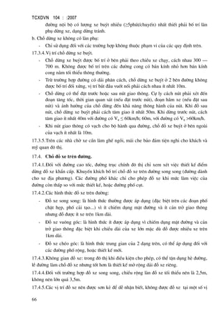 TCXDVN 104 : :2007
66
®−êng néi bé cã l−îng xe buýt nhiÒu (≥5phót/chuyÕn) nhÊt thiÕt ph¶i bè trÝ lµn
phô dõng xe, d¹ng dõng tr¸nh.
b. Chç dõng xe kh«ng cã lµn phô:
- ChØ sö dông ®èi víi c¸c tr−êng hîp kh«ng thuéc ph¹m vi cña c¸c quy ®Þnh trªn.
17.3.4.VÞ trÝ chç dõng xe buýt.
- Chç dõng xe buýt ®−îc bè trÝ ë bªn ph¶i theo chiÒu xe ch¹y, c¸ch nhau 300 –
700 m. Kh«ng ®−îc bè trÝ trªn c¸c ®−êng cong cã b¸n kÝnh nhá h¬n b¸n kÝnh
cong n»m tèi thiÓu th«ng th−êng.
- Trõ tr−êng hîp ®−êng cã d¶i ph©n c¸ch, chç dõng xe buýt ë 2 bªn ®−êng kh«ng
®−îc bè trÝ ®èi xøng, vÞ trÝ b¾t ®Çu vuèt nèi ph¶i c¸ch nhau Ýt nhÊt 10m.
- Chç dõng cã thÓ ®Æt tr−íc hoÆc sau nót giao th«ng. Cù ly c¸ch nót ph¶i xÐt ®Õn
®o¹n t¨ng tèc, thêi gian quan s¸t (nÕu ®Æt tr−íc nót), ®o¹n h·m xe (nÕu ®Æt sau
nót) vµ ¶nh h−ëng cña chç dõng ®Õn kh¶ n¨ng th«ng hµnh cña nót. Khi ®ç sau
nót, chç dõng xe buýt ph¶i c¸ch t©m giao Ýt nhÊt 50m. Khi dõng tr−íc nót, c¸ch
t©m giao Ýt nhÊt 40m víi ®−êng cã Vtt ≤ 60km/h; 60m, víi ®−êng cã Vtt >60km/h.
- Khi nót giao th«ng cã v¹ch cho bé hµnh qua ®−êng, chç ®ç xe buýt ë bªn ngoµi
cña v¹ch Ýt nhÊt lµ 10m.
17.3.5.Trªn c¸c nhµ chê xe cÇn lµm ghÕ ngåi, m¸i che b¶o ®¶m tiÖn nghi cho kh¸ch vµ
mü quan ®« thÞ.
17.4. Chç ®ç xe trªn ®−êng.
17.4.1.§èi víi ®−êng cao tèc, ®−êng trôc chÝnh ®« thÞ chØ xem xÐt viÖc thiÕt kÕ ®iÓm
dõng ®ç xe khÈn cÊp. KhuyÕn khÝch bè trÝ chç ®ç xe trªn ®−êng song song (®−êng dµnh
cho xe ®Þa ph−¬ng). C¸c ®−êng phè kh¸c chØ cho phÐp ®ç xe khi møc lµm viÖc cña
®−êng cßn thÊp so víi møc thiÕt kÕ, hoÆc ®−êng phè côt.
17.4.2.C¸c h×nh thøc ®ç xe trªn ®−êng:
- §ç xe song song: lµ h×nh thøc th−êng ®−îc ¸p dông (®Æc biÖt trªn c¸c ®o¹n phè
chËt hÑp, phè c¶i t¹o...) v× Ýt chiÕm dông mÆt ®−êng vµ Ýt c¶n trë giao th«ng
nh−ng ®ç ®−îc Ýt xe trªn 1km dµi.
- §ç xe vu«ng gãc: lµ h×nh thøc Ýt ®−îc ¸p dông v× chiÕm dông mÆt ®−êng vµ c¶n
trë giao th«ng ®Æc biÖt khi chiÒu dµi cña xe lín mÆc dï ®ç ®−îc nhiÒu xe trªn
1km dµi.
- §ç xe chÐo gãc: lµ h×nh thøc trung gian cña 2 d¹ng trªn, cã thÓ ¸p dông ®èi víi
c¸c ®−êng phè réng, hoÆc thiÕt kÕ míi.
17.4.3.Kh«ng gian ®ç xe: trong ®« thÞ khi ®iÒu kiÖn cho phÐp, cã thÓ tËn dông hÌ ®−êng,
lÒ ®−êng lµm chç ®ç xe nh−ng tèt h¬n lµ thiÕt kÕ më réng d¶i ®ç xe riªng.
17.4.4.§èi víi tr−êng hîp ®ç xe song song, chiÒu réng lµn ®ç xe tèi thiÓu nªn lµ 2,5m,
kh«ng nªn lín qu¸ 3,5m.
17.4.5.C¸c vÞ trÝ ®ç xe nªn ®−îc s¬n kÎ ®Ó dÔ nhËn biÕt, kh«ng ®−îc ®ç xe t¹i mét sè vÞ
 