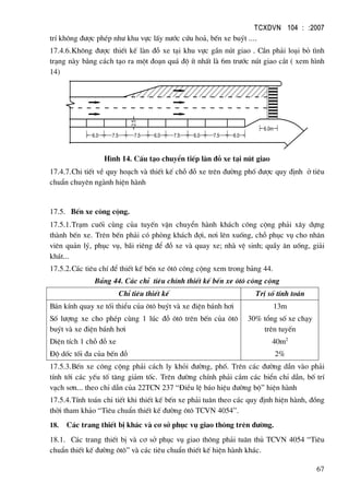 TCXDVN 104 : :2007
67
trÝ kh«ng ®−îc phÐp nh− khu vùc lÊy n−íc cøu ho¶, bÕn xe buýt ....
17.4.6.Kh«ng ®−îc thiÕt kÕ lµn ®ç xe t¹i khu vùc gÇn nót giao . CÇn ph¶i lo¹i bá t×nh
tr¹ng nµy b»ng c¸ch t¹o ra mét ®o¹n qu¸ ®é Ýt nhÊt lµ 6m tr−íc nót giao c¾t ( xem h×nh
14)
6.0m
2.56.0 7.5 7.5 6.0 7.5 6.0 7.5 6.0
H×nh 14. CÊu t¹o chuyÓn tiÕp lµn ®ç xe t¹i nót giao
17.4.7.Chi tiÕt vÒ quy ho¹ch vµ thiÕt kÕ chç ®ç xe trªn ®−êng phè ®−îc quy ®Þnh ë tiªu
chuÈn chuyªn ngµnh hiÖn hµnh
17.5. BÕn xe c«ng céng.
17.5.1.Tr¹m cuèi cïng cña tuyÕn vËn chuyÓn hµnh kh¸ch c«ng céng ph¶i x©y dùng
thµnh bÕn xe. Trªn bÕn ph¶i cã phßng kh¸ch ®îi, n¬i lªn xuèng, chç phôc vô cho nh©n
viªn qu¶n lý, phôc vô, b·i riªng ®Ó ®ç xe vµ quay xe; nhµ vÖ sinh; quÇy ¨n uèng, gi¶i
kh¸t...
17.5.2.C¸c tiªu chÝ ®Ó thiÕt kÕ bÕn xe «t« c«ng céng xem trong b¶ng 44.
B¶ng 44. C¸c chØ tiªu chÝnh thiÕt kÕ bÕn xe «t« c«ng céng
ChØ tiªu thiÕt kÕ TrÞ sè tÝnh to¸n
B¸n kÝnh quay xe tèi thiÓu cña «t« buýt vµ xe ®iÖn b¸nh h¬i
Sè l−îng xe cho phÐp cïng 1 lóc ®ç «t« trªn bÕn cña «t«
buýt vµ xe ®iÖn b¸nh h¬i
DiÖn tÝch 1 chç ®ç xe
§é dèc tèi ®a cña bÕn ®ç
13m
30% tæng sè xe ch¹y
trªn tuyÕn
40m2
2%
17.5.3.BÕn xe c«ng céng ph¶i c¸ch ly khái ®−êng, phè. Trªn c¸c ®−êng dÉn vµo ph¶i
tÝnh tíi c¸c yÕu tè t¨ng gi¶m tèc. Trªn ®−êng chÝnh ph¶i c¾m c¸c biÓn chØ dÉn, bè trÝ
v¹ch s¬n... theo chØ dÉn cña 22TCN 237 “§iÒu lÖ b¸o hiÖu ®−êng bé” hiÖn hµnh
17.5.4.TÝnh to¸n chi tiÕt khi thiÕt kÕ bÕn xe ph¶i tu©n theo c¸c quy ®Þnh hiÖn hµnh, ®ång
thêi tham kh¶o “Tiªu chuÈn thiÕt kÕ ®−êng «t« TCVN 4054”.
18. C¸c trang thiÕt bÞ kh¸c vµ c¬ së phôc vô giao th«ng trªn ®−êng.
18.1. C¸c trang thiÕt bÞ vµ c¬ së phôc vô giao th«ng ph¶i tu©n thñ TCVN 4054 “Tiªu
chuÈn thiÕt kÕ ®−êng «t«” vµ c¸c tiªu chuÈn thiÕt kÕ hiÖn hµnh kh¸c.
 