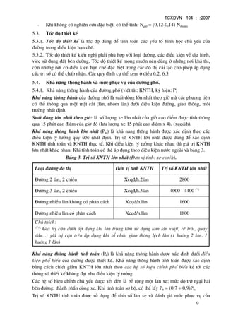 TCXDVN 104 : :2007
9
- Khi kh«ng cã nghiªn cøu ®Æc biÖt, cã thÓ tÝnh: Ngiê = (0,12-0,14) Ntbn¨m
5.3. Tèc ®é thiÕt kÕ
5.3.1. Tèc ®é thiÕt kÕ lµ tèc ®é dïng ®Ó tÝnh to¸n c¸c yÕu tè h×nh häc chñ yÕu cña
®−êng trong ®iÒu kiÖn h¹n chÕ.
5.3.2. Tèc ®é thiÕt kÕ kiÕn nghÞ ph¶i phï hîp víi lo¹i ®−êng, c¸c ®iÒu kiÖn vÒ ®Þa h×nh,
viÖc sö dông ®Êt bªn ®−êng. Tèc ®é thiÕt kÕ mong muèn nªn dïng ë nh÷ng n¬i kh¶ thi,
cßn nh÷ng n¬i cã ®iÒu kiÖn h¹n chÕ ®Æc biÖt trong c¸c ®« thÞ c¶i t¹o cho phÐp ¸p dông
c¸c trÞ sè cã thÓ chÊp nhËn. C¸c quy ®Þnh cô thÓ xem ë ®iÒu 6.2, 6.3.
5.4. Kh¶ n¨ng th«ng hµnh vµ møc phôc vô cña ®−êng phè.
5.4.1. Kh¶ n¨ng th«ng hµnh cña ®−êng phè (viÕt t¾t: KNTH, ký hiÖu: P)
Kh¶ n¨ng th«ng hµnh cña ®−êng phè lµ suÊt dßng lín nhÊt theo giê mµ c¸c ph−¬ng tiÖn
cã thÓ th«ng qua mét mÆt c¾t (lµn, nhãm lµn) d−íi ®iÒu kiÖn ®−êng, giao th«ng, m«i
tr−êng nhÊt ®Þnh.
SuÊt dßng lín nhÊt theo giê: lµ sè l−îng xe lín nhÊt cña giê cao ®iÓm ®−îc tÝnh th«ng
qua 15 phót cao ®iÓm cña giê ®ã (l−u l−îng xe 15 phót cao ®iÓm x 4), (xeq®/h).
Kh¶ n¨ng th«ng hµnh lín nhÊt (Pln) lµ kh¶ n¨ng th«ng hµnh ®−îc x¸c ®Þnh theo c¸c
®iÒu kiÖn lý t−ëng quy −íc nhÊt ®Þnh. TrÞ sè KNTH lín nhÊt ®−îc dïng ®Ó x¸c ®Þnh
KNTH tÝnh to¸n vµ KNTH thùc tÕ. Khi ®iÒu kiÖn lý t−ëng kh¸c nhau th× gi¸ trÞ KNTH
lín nhÊt kh¸c nhau. Khi tÝnh to¸n cã thÓ ¸p dông theo ®iÒu kiÖn n−íc ngoµi vµ b¶ng 3.
B¶ng 3. TrÞ sè KNTH lín nhÊt (§¬n vÞ tÝnh: xe con/h).
Lo¹i ®−êng ®« thÞ §¬n vÞ tÝnh KNTH TrÞ sè KNTH lín nhÊt
§−êng 2 lµn, 2 chiÒu Xcq®/h.2lµn 2800
§−êng 3 lµn, 2 chiÒu Xcq®/h.3lµn 4000 - 4400 (*)
§−êng nhiÒu lµn kh«ng cã ph©n c¸ch Xcq®/h.lµn 1600
§−êng nhiÒu lµn cã ph©n c¸ch Xcq®/h.lµn 1800
Chó thÝch:
(*)
: Gi¸ trÞ cËn d−íi ¸p dông khi lµn trung t©m sö dông lµm lµn v−ît, rÏ tr¸i, quay
®Çu...; gi¸ trÞ cËn trªn ¸p dông khi tæ chøc giao th«ng lÖch lµn (1 h−íng 2 lµn, 1
h−íng 1 lµn)
Kh¶ n¨ng th«ng hµnh tÝnh to¸n (Ptt) lµ kh¶ n¨ng th«ng hµnh ®−îc x¸c ®Þnh d−íi ®iÒu
kiÖn phæ biÕn cña ®−êng ®−îc thiÕt kÕ. Kh¶ n¨ng th«ng hµnh tÝnh to¸n ®−îc x¸c ®Þnh
b»ng c¸ch chiÕt gi¶m KNTH lín nhÊt theo c¸c hÖ sè hiÖu chØnh phæ biÕn kÓ tíi c¸c
th«ng sè thiÕt kÕ kh«ng ®¹t nh− ®iÒu kiÖn lý t−ëng.
C¸c hÖ sè hiÖu chØnh chñ yÕu ®−îc xÐt ®Õn lµ bÒ réng mét lµn xe; møc ®é trë ng¹i hai
bªn ®−êng; thµnh phÇn dßng xe. Khi tÝnh to¸n s¬ bé, cã thÓ lÊy Ptt = (0,7 ÷ 0,9)Pln
TrÞ sè KNTH tÝnh to¸n ®−îc sö dông ®Ó tÝnh sè lµn xe vµ ®¸nh gi¸ møc phôc vô cña
 