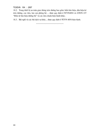 TCXDVN 104 : :2007
68
18.2. Trang thiÕt bÞ an toµn giao th«ng trªn ®−êng bao gåm: biÓn b¸o hiÖu, dÊu hiÖu kÎ
trªn ®−êng, cäc tiªu, lan can phßng hé ... ®−îc quy ®Þnh ë TCVN4054 vµ 22TCN 237
“§iÒu lÖ b¸o hiÖu ®−êng bé” vµ c¸c tiªu chuÈn hiÖn hµnh kh¸c.
18.3. B·i nghØ vµ c¸c b·i dÞch vô kh¸c... ®−îc quy ®Þnh ë TCVN 4054 hiÖn hµnh.
---------------------------------------
 