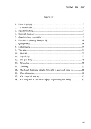 TCXDVN 104 : :2007
69
Môc lôc
1. Ph¹m vi ¸p dông...............................................................................................3
2. Tµi liÖu viÖn dÉn...............................................................................................3
3. Nguyªn t¾c chung.............................................................................................4
4. Gi¶i thÝch thuËt ng÷ ..........................................................................................4
5. Quy ®Þnh chung cho thiÕt kÕ .............................................................................5
6. Ph©n lo¹i vµ ph©n cÊp ®−êng ®« thÞ................................................................. 10
7. Qu¶ng tr−êng ................................................................................................. 18
8. MÆt c¾t ngang ................................................................................................ 19
9. TÇm nh×n........................................................................................................ 31
10. B×nh ®å....................................................................................................... 32
11. MÆt c¾t däc................................................................................................. 37
12. Nót giao th«ng ............................................................................................ 40
13. NÒn ®−êng.................................................................................................. 50
14. ¸o ®−êng.................................................................................................... 53
15. Quy ho¹ch tho¸t n−íc mÆt cho ®−êng phè vµ quy ho¹ch chiÒu cao. .............. 55
16. C«ng tr×nh ngÇm ......................................................................................... 60
17. C¸c c«ng tr×nh phôc vô................................................................................ 63
18. C¸c trang thiÕt bÞ kh¸c vµ c¬ së phôc vô giao th«ng trªn ®−êng. ................... 67
 
