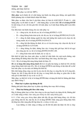 TCXDVN 104 : :2007
10
®−êng, phè ®−îc thiÕt kÕ.
5.4.2. Møc phôc vô (viÕt t¾t: MPV).
Møc phôc vô lµ th−íc ®o vÒ chÊt l−îng vËn hµnh cña dßng giao th«ng, mµ ng−êi ®iÒu
khiÓn ph−¬ng tiÖn vµ hµnh kh¸ch nhËn biÕt ®−îc.
Møc phôc vô ®−îc chia lµm 6 cÊp kh¸c nhau, ký hiÖu lµ A,B,C,D,E,F. ë møc A - chÊt
l−îng phôc vô tèt nhÊt vµ møc F - chÊt l−îng phôc vô kÐm nhÊt. HÖ sè sö dông KNTH
lµ mét trong sè c¸c chØ tiªu g¾n liÒn víi møc phôc vô ë mét ®o¹n ®−êng phè (xem ®iÒu
5.4.3).
C¸c ®iÒu kiÖn vËn hµnh chung cho c¸c møc phôc vô:
- A – dßng tù do, tèc ®é rÊt cao, hÖ sè sö dông KNTH Z < 0,35.
- B – dßng kh«ng hoµn toµn tù do, tèc ®é cao, hÖ sè sö dông KNTH Z=0,35÷0,50.
- C – dßng æn ®Þnh nh−ng ng−êi l¸i chÞu ¶nh h−ëng khi muèn tù do chän tèc ®é
mong muèn, hÖ sè sö dông KNTH Z=0,50÷0,75.
- D – dßng b¾t ®Çu kh«ng æn ®Þnh, l¸i xe cã Ýt tù do trong viÖc chän tèc ®é, hÖ sè
sö dông KNTH Z= 0,75÷0,90.
- E – dßng kh«ng æn ®Þnh, ®−êng lµm viÖc ë tr¹ng th¸i giíi h¹n, bÊt k× trë ng¹i
nµo còng g©y t¾c xe, hÖ sè sö dông KNTH Z=0,90÷1,00.
- F – dßng hoµn toµn mÊt æn ®Þnh, t¾c xe xÈy ra.
Khi thiÕt kÕ ph¶i lùa chän møc phôc vô thiÕt kÕ nhÊt ®Þnh cho mét tuyÕn ®−êng, mét
®o¹n ®−êng ®Ó ®−êng ®−îc khai th¸c vËn hµnh ®óng chøc n¨ng, ®¹t hiÖu qu¶.
5.4.3. HÖ sè sö dông kh¶ n¨ng th«ng hµnh (kÝ hiÖu: Z)
HÖ sè sö dông kh¶ n¨ng th«ng hµnh (Z) lµ tØ sè gi÷a l−u l−îng xe thiÕt kÕ (N) víi kh¶
n¨ng th«ng hµnh tÝnh to¸n (Ptt). HÖ sè sö dông KNTH lµ mét th«ng sè ®¹i diÖn ®Ó cô thÓ
ho¸ møc phôc vô cña mét con ®−êng khi thiÕt kÕ.
Khi chÊt l−îng dßng cµng cao tøc lµ yªu cÇu tèc ®é ch¹y xe cµng lín, hÖ sè Z cµng nhá.
Ng−îc l¹i, khi Z t¨ng dÇn th× tèc ®é ch¹y xe trung b×nh cña dßng xe gi¶m dÇn vµ ®Õn
mét gi¸ trÞ nhÊt ®Þnh sÏ x¶y ra t¾c xe (Z~1)
Møc phôc vô thiÕt kÕ vµ hÖ sè sö dông KNTH ®−îc sö dông khi thiÕt kÕ ®−êng phè ®−îc
quy ®Þnh ë b¶ng 7.
6. Ph©n lo¹i vµ ph©n cÊp ®−êng ®« thÞ
§−êng phè ph¶i ®−îc ph©n lo¹i vµ ph©n cÊp ®−êng theo môc ®Ých sö dông.
6.1. Ph©n lo¹i ®−êng phè theo chøc n¨ng
§©y lµ khung ph©n lo¹i c¬ b¶n, lµm c«ng cô cho quy ho¹ch x©y dùng ®« thÞ. §−êng phè
cã 2 chøc n¨ng c¬ b¶n: chøc n¨ng giao th«ng vµ chøc n¨ng kh«ng gian.
6.1.1. Chøc n¨ng giao th«ng ®−îc ph¶n ¸nh ®Çy ®ñ qua chÊt l−îng dßng, c¸c chØ tiªu
giao th«ng nh− tèc ®é, mËt ®é, hÖ sè sö dông KNTH. Chøc n¨ng giao th«ng ®−îc biÓu
thÞ b»ng hai chøc n¨ng phô ®èi lËp nhau lµ: c¬ ®éng vµ tiÕp cËn.
- Lo¹i ®−êng cã chøc n¨ng c¬ ®éng cao th× ®ßi hái ph¶i ®¹t ®−îc tèc ®é xe ch¹y
 