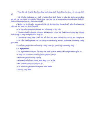 - Tổng thể mặt ốp phải đảm bảo đúng hình dáng, kích thước hình học theo yêu cầu của thiết
kế.
- Vật liệu ốp phải đúng quy cách về chủng loại, kích thước và mầu sắc, không cong vênh,
sứt mẻ, các khuyết tật trên mặt ốp không được vượt quá các trị số quy định trong các tiêu chuẩn kỹ
thuật có liên quan hay quy định của thiết kế.
- Những chi tiết hình ốp, hoa văn trên bề mặt ốp phải đúng theo thiết kế. Mầu sắc của mặt ốp
bằng vật liệu nhân tạo phải đồng nhất.
- Các mạch ốp ngang dọc phải sắc nét, đều thẳng và đầy vữa.
- Vữa trát trên kết cấu phải chắc đặc. Khi kiểm tra vỗ lên mặt ốp không có tiếng bộp. Những
viên bị bộp và long chân phải tháo ra ốp lại.
- Trên mặt ốp không được có vết nứt, vết ố do vữa, sơn, vôi hoặc do các loại hoá chất gây ra.
- Khi kiểm tra bằng thước dài 2m đặt áp sát vào mặt ốp, khe hở giữa thước và mặt ốp không
quá 2mm.
- Sai số cho phép đối với bề mặt ốp không vượt quá giá trị quy định trong bảng 1.
5.2. Nghiệm thu:
5.2.1. Nghiệm thu công tác ốp được tiến hành tại hiện trường. Hồ sơ nghiệm thu gồm có:
- Chứng chỉ xuất sứ và các kết quả thí nghiệm vật liệu.
- Biên bản nghiệm thu vật liệu ốp.
- Hồ sơ thiết kế về kích thước, hình dáng và vị trí ốp.
- Bản vẽ hoàn công của công tác ốp.
- Các biên bản nghiệm thu công việc hoàn thành.
- Nhật ký công trình.
 
