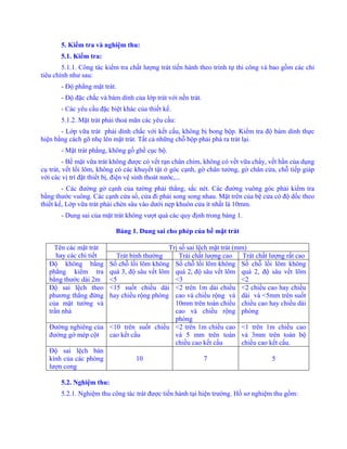 5. Kiểm tra và nghiệm thu:
5.1. Kiểm tra:
5.1.1. Công tác kiểm tra chất lượng trát tiến hành theo trình tự thi công và bao gồm các chỉ
tiêu chính như sau:
- Độ phẳng mặt trát.
- Độ đặc chắc và bám dính của lớp trát với nền trát.
- Các yêu cầu đặc biệt khác của thiết kế.
5.1.2. Mặt trát phải thoả mãn các yêu cầu:
- Lớp vữa trát phải dính chắc với kết cấu, không bị bong bộp. Kiểm tra độ bám dính thực
hiện bằng cách gõ nhẹ lên mặt trát. Tất cả những chỗ bộp phải phá ra trát lại.
- Mặt trát phẳng, không gồ ghề cục bộ.
- Bề mặt vữa trát không được có vết rạn chân chim, không có vết vữa chẩy, vết hằn của dụng
cụ trát, vết lồi lõm, không có các khuyết tật ở góc cạnh, gờ chân tường, gờ chân cửa, chỗ tiếp giáp
với các vị trí đặt thiết bị, điện vệ sinh thoát nước,...
- Các đường gờ cạnh của tường phải thẳng, sắc nét. Các đường vuông góc phải kiểm tra
bằng thước vuông. Các cạnh cửa sổ, cửa đi phải song song nhau. Mặt trên của bệ cửa có độ dốc theo
thiết kế, Lớp vữa trát phải chèn sâu vào dưới nẹp khuôn cửa ít nhất là 10mm.
- Dung sai của mặt trát không vượt quá các quy định trong bảng 1.
Bảng 1. Dung sai cho phép của bề mặt trát
Trị số sai lệch mặt trát (mm)Tên các mặt trát
hay các chi tiết Trát bình thường Trái chất lượng cao Trát chất lượng rất cao
Độ không bằng
phẳng kiểm tra
bằng thước dài 2m
Số chỗ lồi lõm không
quá 3, độ sâu vết lõm
<5
Số chỗ lồi lõm không
quá 2, độ sâu vết lõm
<3
Số chỗ lồi lõm không
quá 2, độ sâu vết lõm
<2
Độ sai lệch theo
phương thẳng đứng
của mặt tường và
trần nhà
<15 suốt chiều dài
hay chiều rộng phòng
<2 trên 1m dài chiều
cao và chiều rộng và
10mm trên toàn chiều
cao và chiều rộng
phòng
<2 chiều cao hay chiều
dài và <5mm trên suốt
chiều cao hay chiều dài
phòng
Đường nghiêng của
đường gờ mép cột
<10 trên suốt chiều
cao kết cấu
<2 trên 1m chiều cao
và 5 mm trên toàn
chiều cao kết cấu
<1 trên 1m chiều cao
và 3mm trên toàn bộ
chiều cao kết cấu.
Độ sai lệch bán
kính của các phòng
lượn cong
10 7 5
5.2. Nghiệm thu:
5.2.1. Nghiệm thu công tác trát được tiến hành tại hiện trường. Hồ sơ nghiệm thu gồm:
 