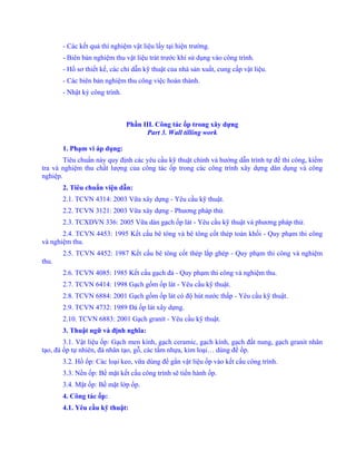 - Các kết quả thí nghiệm vật liệu lấy tại hiện trường.
- Biên bản nghiệm thu vật liệu trát trước khi sử dụng vào công trình.
- Hồ sơ thiết kế, các chỉ dẫn kỹ thuật của nhà sản xuất, cung cấp vật liệu.
- Các biên bản nghiệm thu công việc hoàn thành.
- Nhật ký công trình.
Phần III. Công tác ốp trong xây dựng
Part 3. Wall tilling work
1. Phạm vi áp dụng:
Tiêu chuẩn này quy định các yêu cầu kỹ thuật chính và hướng dẫn trình tự để thi công, kiểm
tra và nghiệm thu chất lượng của công tác ốp trong các công trình xây dựng dân dụng và công
nghiệp.
2. Tiêu chuẩn viện dẫn:
2.1. TCVN 4314: 2003 Vữa xây dựng - Yêu cầu kỹ thuật.
2.2. TCVN 3121: 2003 Vữa xây dựng - Phương pháp thử.
2.3. TCXDVN 336: 2005 Vữa dán gạch ốp lát - Yêu cầu kỹ thuật và phương pháp thử.
2.4. TCVN 4453: 1995 Kết cấu bê tông và bê tông cốt thép toàn khối - Quy phạm thi công
và nghiệm thu.
2.5. TCVN 4452: 1987 Kết cấu bê tông cốt thép lắp ghép - Quy phạm thi công và nghiệm
thu.
2.6. TCVN 4085: 1985 Kết cấu gạch đá - Quy phạm thi công và nghiệm thu.
2.7. TCVN 6414: 1998 Gạch gốm ốp lát - Yêu cầu kỹ thuật.
2.8. TCVN 6884: 2001 Gạch gốm ốp lát có độ hút nước thấp - Yêu cầu kỹ thuật.
2.9. TCVN 4732: 1989 Đá ốp lát xây dựng.
2.10. TCVN 6883: 2001 Gạch granít - Yêu cầu kỹ thuật.
3. Thuật ngữ và định nghĩa:
3.1. Vật liệu ốp: Gạch men kính, gạch ceramic, gạch kính, gạch đất nung, gạch granit nhân
tạo, đá ốp tự nhiên, đá nhân tạo, gỗ, các tấm nhựa, kim loại… dùng để ốp.
3.2. Hồ ốp: Các loại keo, vữa dùng để gắn vật liệu ốp vào kết cấu công trình.
3.3. Nền ốp: Bề mặt kết cấu công trình sẽ tiến hành ốp.
3.4. Mặt ốp: Bề mặt lớp ốp.
4. Công tác ốp:
4.1. Yêu cầu kỹ thuật:
 