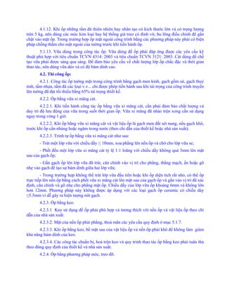 4.1.12. Khi ốp những tấm đá thiên nhiên hay nhân tạo có kích thước lớn và có trọng lượng
trên 5 kg, nên dùng các móc kim loại hay hệ thống giá treo có đinh vít, bu lông điều chỉnh để gắn
chặt vào mặt ốp. Trong trường hợp ốp mặt ngoài công trình bằng các phương pháp này phải có biện
pháp chống thấm cho mặt ngoài của tường trước khi tiến hành ốp.
5.1.13. Vữa dùng trong công tác ốp: Vữa dùng để ốp phải đáp ứng được các yêu cầu kỹ
thuật phù hợp với tiêu chuẩn TCVN 4314: 2003 và tiêu chuẩn TCVN 3121: 2003. Cát dùng để chế
tạo vữa phải được sàng qua sàng. Để đảm bảo yêu cầu về chất lượng lớp ốp chắc đặc và thời gian
thao tác, nên dùng vữa dẻo và có độ bám dính cao.
4.2. Thi công ốp:
4.2.1. Công tác ốp tường mặt trong công trình bằng gạch men kính, gạch gốm sứ, gạch thuỷ
tinh, tấm nhựa, tấm đá các loại v.v... chỉ được phép tiến hành sau khi tải trọng của công trình truyền
lên tường đã đạt tối thiểu bằng 65% tải trọng thiết kế.
4.2.2. Ốp bằng vữa xi măng cát.
4.2.2.1. Khi tiến hành công tác ốp bằng vữa xi măng cát, cần phải đảm bảo chất lượng và
duy trì độ lưu động của vữa trong suốt thời gian ốp. Vữa xi măng đã nhào trộn xong cần sử dụng
ngay trong vòng 1 giờ.
4.2.2.2. Khi ốp bằng vữa xi măng cát và vật liệu ốp là gạch men đất sét nung, nếu gạch khô,
trước khi ốp cần nhúng hoặc ngâm trong nước (theo chỉ dẫn của thiết kế hoặc nhà sản xuất).
4.2.2.3. Trình tự ốp bằng vữa xi măng cát như sau:
- Trát một lớp vữa với chiều dầy ≤ 10mm, xoa phẳng lên nền ốp và chờ cho lớp vữa se;
- Phết đều một lớp vữa xi măng cát tỷ lệ 1:1 loãng với chiều dầy không quá 3mm lên mặt
sau của gạch ốp;
- Gắn gạch ốp lên lớp vữa đã trát, căn chỉnh vào vị trí cho phẳng, thẳng mạch, ấn hoặc gõ
nhẹ vào gạch để tạo sự bám dính giữa hai lớp vữa;
- Trong trường hợp không thể trát lớp vữa đầu tiên hoặc khi ốp diện tích rất nhỏ, có thể ốp
trực tiếp lên nền ốp bằng cách phết vữa xi măng cát lên mặt sau của gạch ốp và gắn vào vị trí đã xác
định, căn chỉnh và gõ nhẹ cho phẳng mặt ốp. Chiều dầy của lớp vữa ốp khoảng 6mm và không lớn
hơn 12mm. Phương pháp này không được áp dụng với các loại gạch ốp ceramic có chiều dày
≤5.5mm vì dễ gây ra hiện tượng nứt gạch.
4.2.3. Ốp bằng keo.
4.2.3.1 Keo sử dụng để ốp phải phù hợp và tương thích với nền ốp và vật liệu ốp theo chỉ
dẫn của nhà sản xuất.
4.2.3.2. Mặt của nền ốp phải phẳng, thoả mãn các yêu cầu quy định ở mục 5.1.7.
4.2.3.3. Khi ốp bằng keo, bề mặt sau của vật liệu ốp và nền ốp phải khô để không làm giảm
khả năng bám dính của keo.
4.2.3.4. Các công tác chuẩn bị, hoà trộn keo và quy trình thao tác ốp bằng keo phải tuân thủ
theo đúng quy định của thiết kế và nhà sản xuất.
4.2.4. Ốp bằng phương pháp móc, treo đỡ.
 
