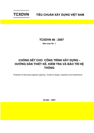 TCXDVN TIÊU CHUẨN XÂY DỰNG VIỆT NAM
TCXDVN 46 : 2007
Biên soạn lần 1
CHỐNG SÉT CHO CÔNG TRÌNH XÂY DỰNG -
HƯỚNG DẪN THIẾT KẾ, KIỂM TRA VÀ BẢO TRÌ HỆ
THỐNG
Protection of Structures Against Lightning - Guide for design, inspection and maintenance
Hà Nội - 2007
 