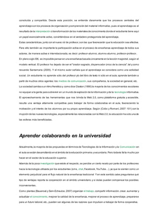 construida y compartida. Desde esta posición, se entiende claramente que los procesos centrales del
aprendizaje son los procesos de organización ycomprensión del material informativo, pues el aprendizaje es el
resultado de la interpretación o transformación de los materiales de conocimiento donde el estudiante tiene aquí
un papel esencialmente activo, convirtiéndose en el verdadero protagonista del aprendizaje.
Estas características,junto con el nuevo rol de profesor,son las que favorecerán que la educación sea efectiva.
Para ello también es importante la participación activa en el proceso de enseñanza-aprendizaje de todos sus
actores, de manera activa e interrelacionada, es decir: profesor-alumno, alumno-alumno, profesor-profesor.
En pleno siglo XXI, es imposible pensar en una enseñanza basada únicamente en la lección magistral, según el
modelo vertical. El profesor ha dejado de ser el "orador sagrado, dispens ador único de la ciencia", tal y como
recuerda Santamaría (2005). Y el mismo autor señala que el aprendizaje se considera como una actividad
social. Un estudiante no aprende sólo del profesor y/o del libro de texto ni sólo en el aula; aprende también a
partir de muchos otros agentes: los medios de comunicación, sus compañeros, la sociedad en general, etc.
La sociedad cambia a un ritmo frenético y como dice Claxton (1990) la mayoría de los conocimientos escolares
no equipan a la gente para sobrevivir en un mundo de explosión de la información y de la tecnología informativa.
El aprovechamiento de las herramientas que nos brinda la Web 2.0, como plataforma gratuita y accesible,
resulta una ventaja altamente competitiva para trabajar de forma colaborativa en el aula, favoreciendo la
motivación y el interés de los alumnos por su propio aprendizaje. Según (Cobo y Romaní, 2007: 101) con la
irrupción de las nuevas tecnologías,especialmente las relacionadas con la Web 2.0, la educación ha sido una de
las esferas más beneficiadas.
Aprender colaborando en la universidad
Actualmente,la mayoría de las propuestas en términos de Tecnologías de la Información y la Comunicación en
el aula se están desarrollando en el ámbito de la educación primaria y secundaria. Pero todavía fal ta mucho por
hacer en el sector de la educación superior.
Además de la poca investigación que existe al respecto, se percibe un cierto recelo por parte de los profesores
hacia la tecnología utilizada por los estudiantes (sms, chat, Facebook, YouTube…), ya que la sienten como un
elemento perjudicial para el flujo natural de la enseñanza tradicional Y en este sentido cabe preguntarse qué
tipo de ventajas reporta la cooperación en el ámbito universitario y si éstas pueden compensar los posibles
inconvenientes.
Como plantea (Bauerová y Sein-Echaulce, 2007) organizar el trabajo, compartir información, crear, aumentar y
actualizar el conocimiento, mejorar la calidad de la enseñanza, mejorar el proceso de aprendizaje, prepararse
para un futuro laboral, etc., pueden ser algunas de las razones que impulsen a trabajar de forma cooperativa.
 