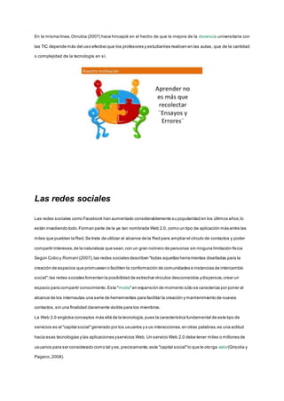 En la misma línea,Onrubia (2007) hace hincapié en el hecho de que la mejora de la docencia universitaria con
las TIC depende más del uso efectivo que los profesores y estudiantes realicen en las aulas, que de la cantidad
o complejidad de la tecnología en sí.
Las redes sociales
Las redes sociales como Facebook han aumentado considerablemente su popularidad en los últimos años;lo
están invadiendo todo.Forman parte de la ya tan nombrada Web 2.0, como un tipo de aplicación más entre las
miles que pueblan la Red.Se trata de utilizar el alcance de la Red para ampliar el círculo de contactos y poder
compartir intereses,de la naturaleza que sean,con un gran número de personas sin ninguna limitación física
Según Cobo y Romaní(2007),las redes sociales describen "todas aquellas herramientas diseñadas para la
creación de espacios que promuevan o faciliten la conformación de comunidades e instancias de intercambio
social";las redes sociales fomentan la posibilidad de estrechar vínculos desconocidos ydispersos,crear un
espacio para compartir conocimiento.Esta "moda"en expansión de momento sólo se caracteriza por poner al
alcance de los internautas una serie de herramientas para facilitar la creación y mantenimiento de nuevos
contactos,sin una finalidad claramente visible para los miembros.
La Web 2.0 engloba conceptos más allá de la tecnología,pues la característica fundamental de este tipo de
servicios es el "capital social"generado por los usuarios y s us interacciones,en otras palabras,es una actitud
hacia esas tecnologías y las aplicaciones yservicios Web. Un servicio Web 2.0 debe tener miles o millones de
usuarios para ser considerado como tal y es,precisamente,este "capital social"lo que le otorga valor(Grisolia y
Pagano,2008).
 