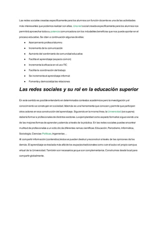 Las redes sociales creadas específicamente para los alumnos con función docente es una de las actividades
más interesantes que podemos realizar con ellas. Una red social creada específicamente para los alumnos nos
permitirá aprovechar toda su potencia comunicadora con los indudables beneficios que nos puede aportar en el
proceso educativo.Se citan a continuación algunas de ellas:
● Acercamiento profesor/alumno
● Incremento de la comunicación
● Aumento del sentimiento de comunidad educativa
● Facilita el aprendizaje (espacio común)
● Incrementa la eficacia en el uso TIC
● Facilita la coordinación del trabajo
● Se incrementa el aprendizaje informal
● Fomenta y democratiza las relaciones
Las redes sociales y su rol en la educación superior
En este sentido es posible entenderlo en determinados contextos académicos pero la investigación y el
conocimiento se construyen en sociedad.Además es una herramienta que conocen y permite que participen
otros actores en esa construcción del aprendizaje. Siguiendo en la misma línea,la Universidad (se supone)
debería formar a profesionales de distintos sectores.La ejemplaridad como aspecto formativo sigue siendo una
de las mejores formas de aprender y además a través de la práctica. En las redes sociales puedes encontrar
multitud de profesionales a un sólo clic de diferentes ramas científicas:Educación,Periodismo,Informática,
Sociología,Ciencias Políticas,Ingenierías…
Al compartir información (contenidos) éstos se pueden destruir yreconstruir a través de las opiniones de los
demás.El aprendizaje se traslada más allá de los espacios tradicionales como son el aula o el propio campus
virtual de la Universidad.También son necesarios ya que son complementarios.Construimos desde local para
compartir globalmente.
 