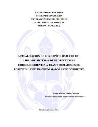 UNIVERSIDAD DE LOS ANDES
FACULTAD DE INGENIERIA
ESCUELA DE INGENIERIA ELÉCTRICA
DEPARTAMENTO DE POTENCIA
MÉRIDA – VENEZUELA
ACTUALIZACIÓN DE LOS CAPÍTULOS II Y III DEL
LIBRO DE SISTEMAS DE PROTECCIONES
CORRESPONDIENTES A TRANSFORMADORES DE
POTENCIAL Y DE TRANSFORMADORES DE CORRIENTE
Profa. Marisol Dávila Calderón
Profesora adscrita al Departamento de Potencia
Mérida, Septiembre 2011.
 