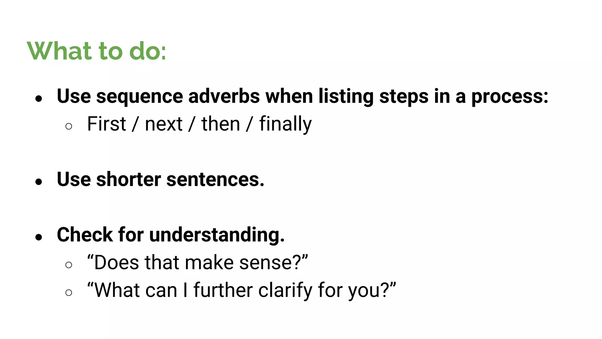 ● Use sequence adverbs when listing steps in a process:
○ First / next / then / finally
● Use shorter sentences.
● Check for understanding.
○ “Does that make sense?”
○ “What can I further clarify for you?”
What to do:
 