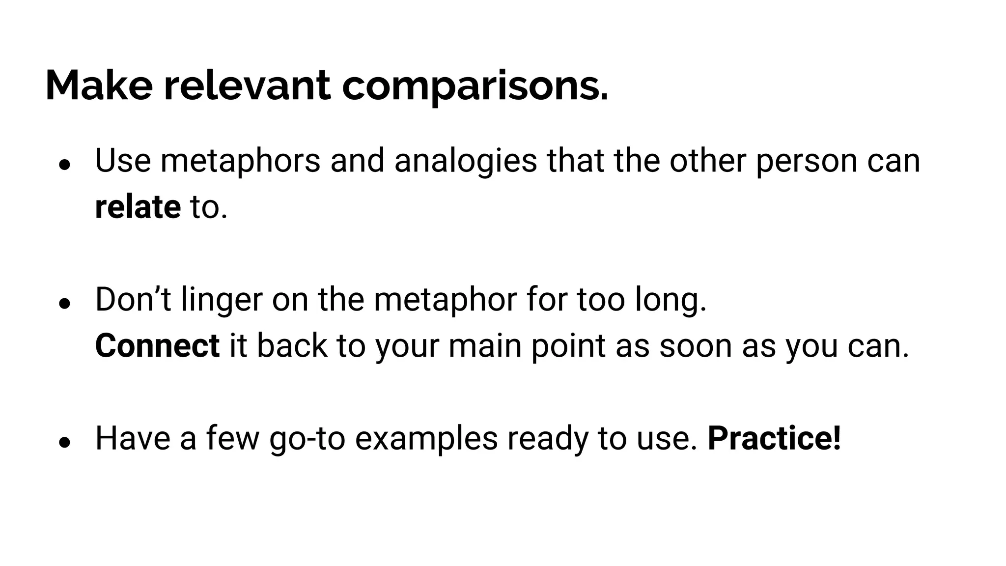 Make relevant comparisons.
● Use metaphors and analogies that the other person can
relate to.
● Don’t linger on the metaphor for too long.
Connect it back to your main point as soon as you can.
● Have a few go-to examples ready to use. Practice!
 