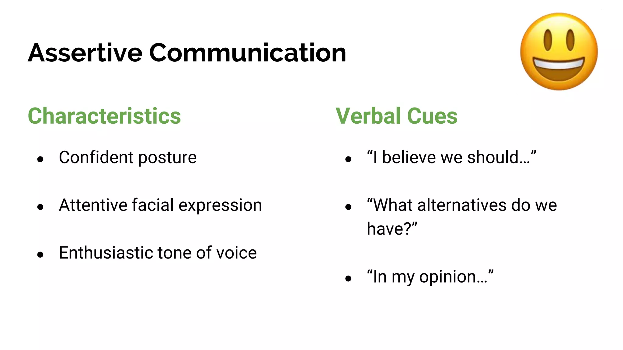 Assertive Communication
Characteristics
● Confident posture
● Attentive facial expression
● Enthusiastic tone of voice
Verbal Cues
● “I believe we should…”
● “What alternatives do we
have?”
● “In my opinion…”
 