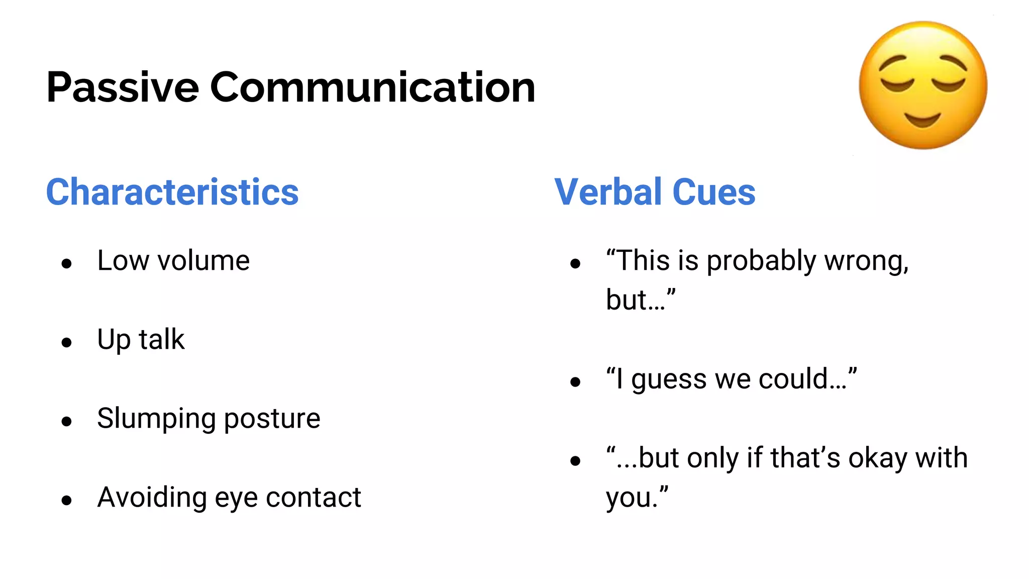 Passive Communication
Characteristics
● Low volume
● Up talk
● Slumping posture
● Avoiding eye contact
Verbal Cues
● “This is probably wrong,
but…”
● “I guess we could…”
● “...but only if that’s okay with
you.”
 