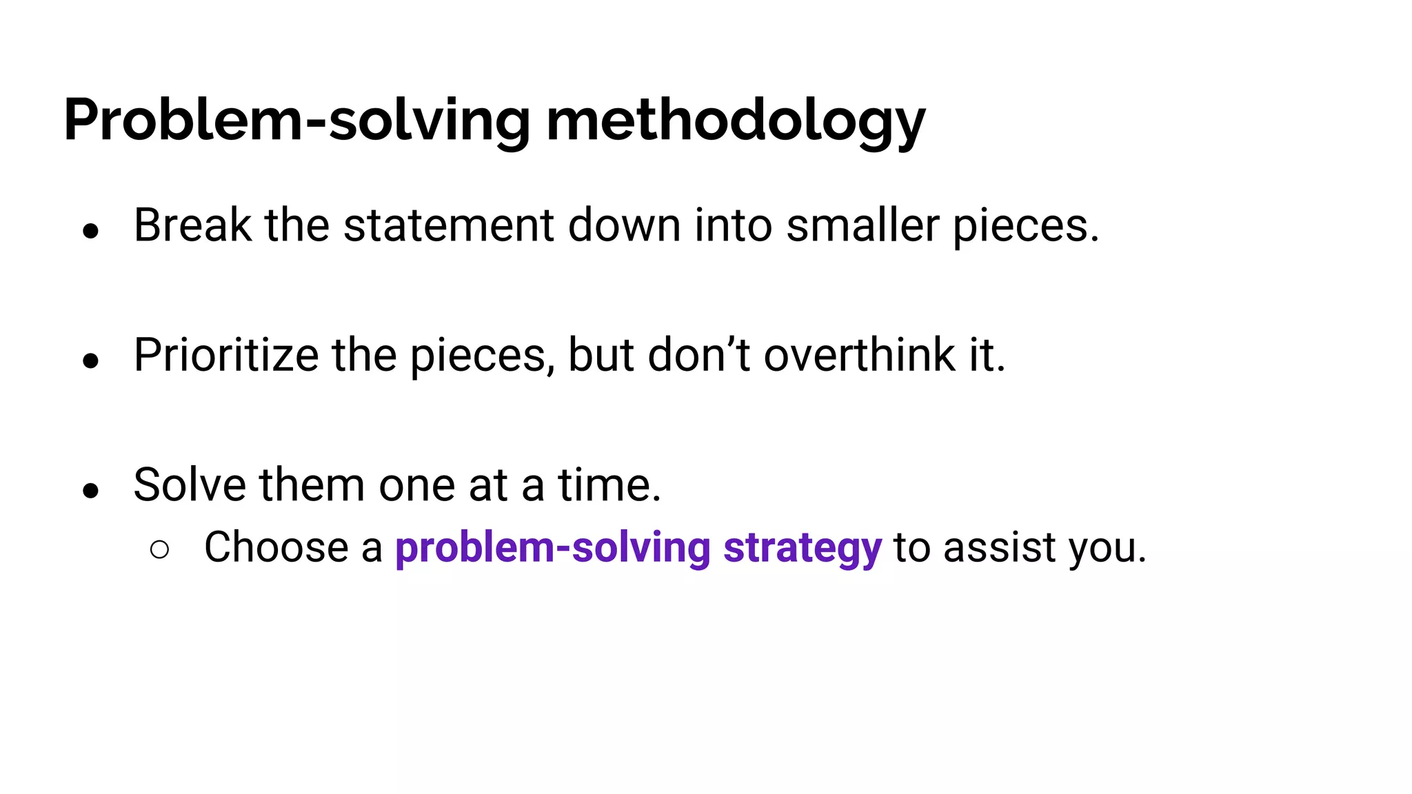 Problem-solving methodology
● Break the statement down into smaller pieces.
● Prioritize the pieces, but don’t overthink it.
● Solve them one at a time.
○ Choose a problem-solving strategy to assist you.
 
