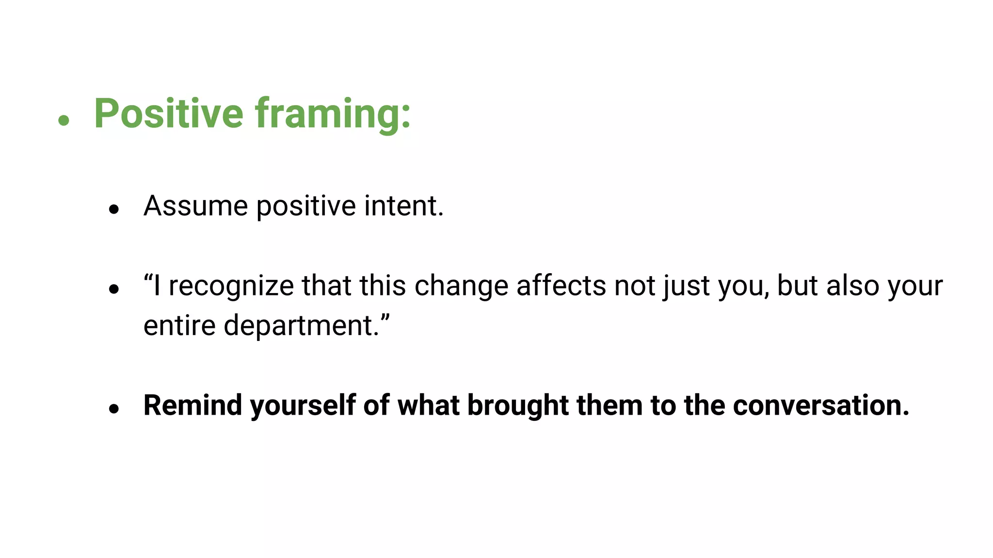 ● Positive framing:
● Assume positive intent.
● “I recognize that this change affects not just you, but also your
entire department.”
● Remind yourself of what brought them to the conversation.
 