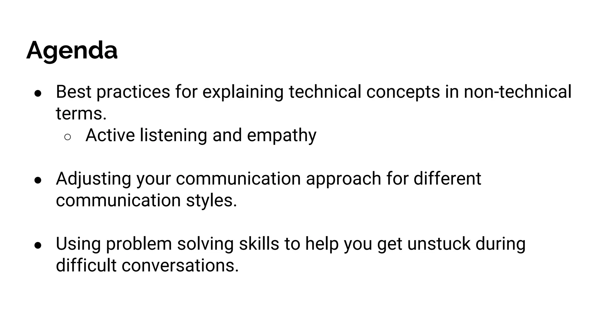 Agenda
● Best practices for explaining technical concepts in non-technical
terms.
○ Active listening and empathy
● Adjusting your communication approach for different
communication styles.
● Using problem solving skills to help you get unstuck during
difficult conversations.
 
