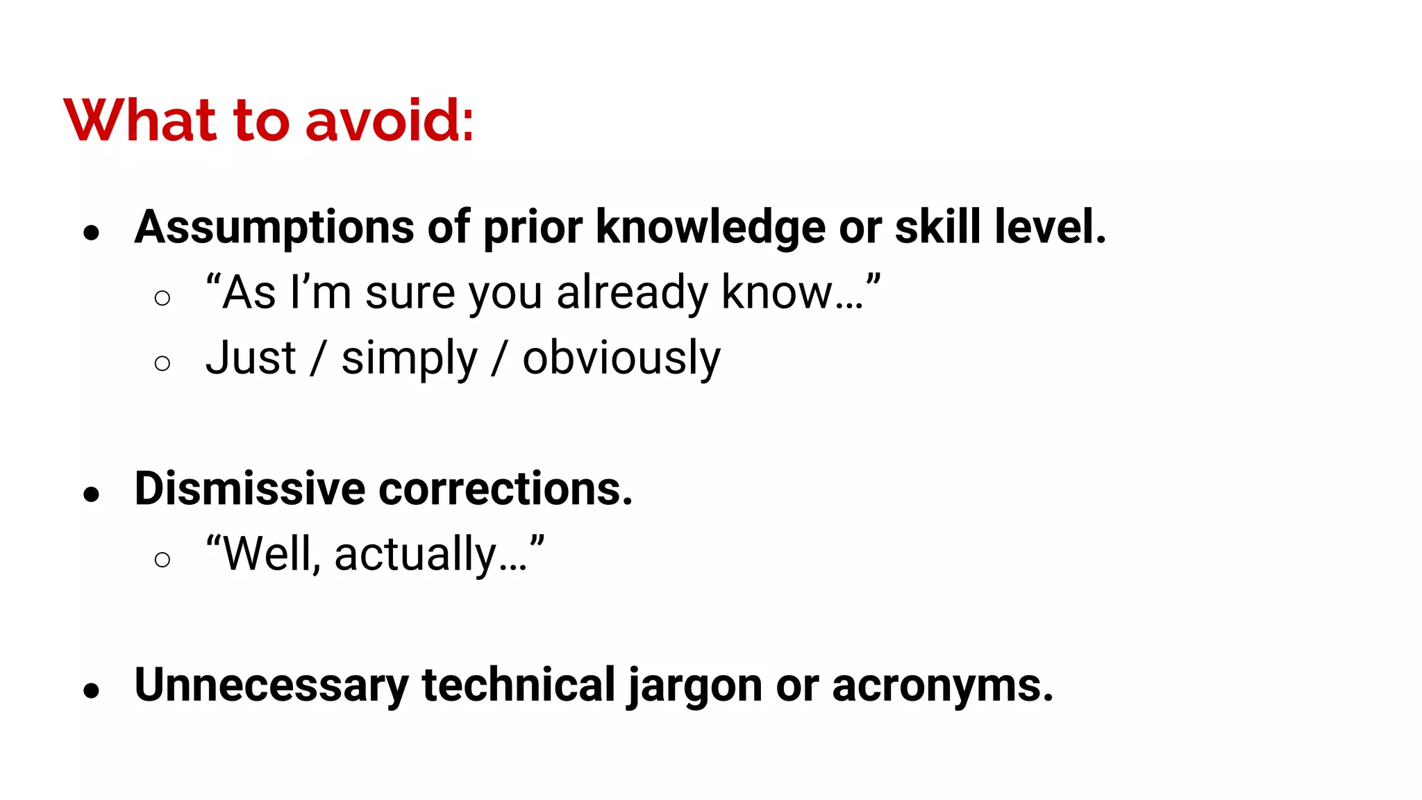 ● Assumptions of prior knowledge or skill level.
○ “As I’m sure you already know…”
○ Just / simply / obviously
● Dismissive corrections.
○ “Well, actually…”
● Unnecessary technical jargon or acronyms.
What to avoid:
 