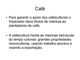 Café
• Para garantir o apoio dos cafeicultores o
Imperador dava títulos de nobreza ao
plantadores de café;
• A cafeicultura herda as mesmas estruturas
do tempo colonial: grandes propriedades
monocultoras, usando trabalho escravo e
visando a exportação;
 