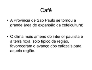 Café
• A Província de São Paulo se tornou a
grande área de expansão da cefeicultura;
• O clima mais ameno do interior paulista e
a terra roxa, solo típico da região,
favoreceram o avanço dos cafezais para
aquela região.
 