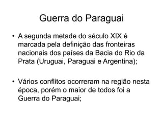 Guerra do Paraguai
• A segunda metade do século XIX é
marcada pela definição das fronteiras
nacionais dos países da Bacia do Rio da
Prata (Uruguai, Paraguai e Argentina);
• Vários conflitos ocorreram na região nesta
época, porém o maior de todos foi a
Guerra do Paraguai;
 