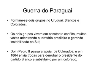Guerra do Paraguai
• Formam-se dois grupos no Uruguai: Blancos e
Colorados;
• Os dois grupos vivem em constante conflito, muitas
vezes adentrando o território brasileiro e gerando
instabilidade no Sul;
• Dom Pedro II passa a apoiar os Colorados, e em
1864 envia tropas para derrubar o presidente do
partido Blanco e substitui-lo por um colorado;
 