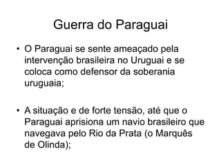 Guerra do Paraguai
• O Paraguai se sente ameaçado pela
intervenção brasileira no Uruguai e se
coloca como defensor da soberania
uruguaia;
• A situação e de forte tensão, até que o
Paraguai aprisiona um navio brasileiro que
navegava pelo Rio da Prata (o Marquês
de Olinda);
 
