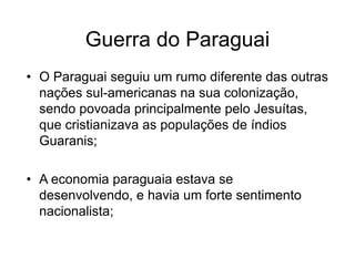 Guerra do Paraguai
• O Paraguai seguiu um rumo diferente das outras
nações sul-americanas na sua colonização,
sendo povoada principalmente pelo Jesuítas,
que cristianizava as populações de índios
Guaranis;
• A economia paraguaia estava se
desenvolvendo, e havia um forte sentimento
nacionalista;
 