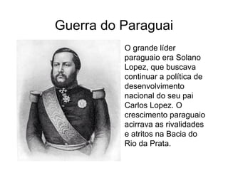 Guerra do Paraguai
• O grande líder
paraguaio era Solano
Lopez, que buscava
continuar a política de
desenvolvimento
nacional do seu pai
Carlos Lopez. O
crescimento paraguaio
acirrava as rivalidades
e atritos na Bacia do
Rio da Prata.
 