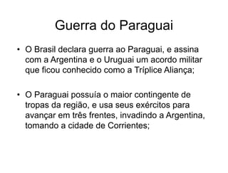 Guerra do Paraguai
• O Brasil declara guerra ao Paraguai, e assina
com a Argentina e o Uruguai um acordo militar
que ficou conhecido como a Tríplice Aliança;
• O Paraguai possuía o maior contingente de
tropas da região, e usa seus exércitos para
avançar em três frentes, invadindo a Argentina,
tomando a cidade de Corrientes;
 