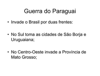 Guerra do Paraguai
• Invade o Brasil por duas frentes:
• No Sul toma as cidades de São Borja e
Uruguaiana;
• No Centro-Oeste invade a Província de
Mato Grosso;
 
