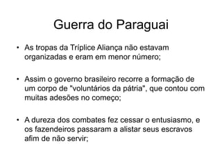 Guerra do Paraguai
• As tropas da Tríplice Aliança não estavam
organizadas e eram em menor número;
• Assim o governo brasileiro recorre a formação de
um corpo de "voluntários da pátria", que contou com
muitas adesões no começo;
• A dureza dos combates fez cessar o entusiasmo, e
os fazendeiros passaram a alistar seus escravos
afim de não servir;
 