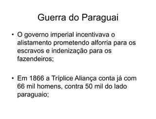 Guerra do Paraguai
• O governo imperial incentivava o
alistamento prometendo alforria para os
escravos e indenização para os
fazendeiros;
• Em 1866 a Tríplice Aliança conta já com
66 mil homens, contra 50 mil do lado
paraguaio;
 