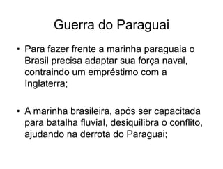 Guerra do Paraguai
• Para fazer frente a marinha paraguaia o
Brasil precisa adaptar sua força naval,
contraindo um empréstimo com a
Inglaterra;
• A marinha brasileira, após ser capacitada
para batalha fluvial, desiquilibra o conflito,
ajudando na derrota do Paraguai;
 