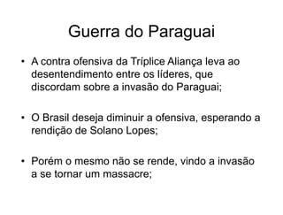 Guerra do Paraguai
• A contra ofensiva da Tríplice Aliança leva ao
desentendimento entre os líderes, que
discordam sobre a invasão do Paraguai;
• O Brasil deseja diminuir a ofensiva, esperando a
rendição de Solano Lopes;
• Porém o mesmo não se rende, vindo a invasão
a se tornar um massacre;
 