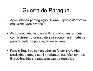 Guerra do Paraguai
• Após intensa perseguição Solano Lopes é derrotado
em Cerro Corá em 1870;
• As consequências para o Paraguai foram terríveis,
com a desestruturacao de sua economia e morte de
grande parte da população masculina;
• Para o Brasil as consequências foram profundas,
produzindo mudanças importantes que vão levar ao
fim do Império e a proclamacao da república.
 