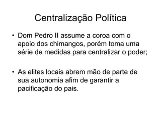 Centralização Política
• Dom Pedro II assume a coroa com o
apoio dos chimangos, porém toma uma
série de medidas para centralizar o poder;
• As elites locais abrem mão de parte de
sua autonomia afim de garantir a
pacificação do pais.
 