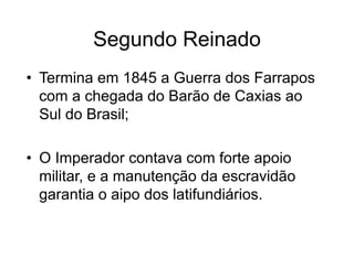 Segundo Reinado
• Termina em 1845 a Guerra dos Farrapos
com a chegada do Barão de Caxias ao
Sul do Brasil;
• O Imperador contava com forte apoio
militar, e a manutenção da escravidão
garantia o aipo dos latifundiários.
 