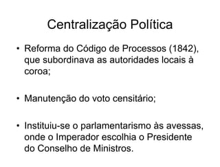 Centralização Política
• Reforma do Código de Processos (1842),
que subordinava as autoridades locais à
coroa;
• Manutenção do voto censitário;
• Instituiu-se o parlamentarismo às avessas,
onde o Imperador escolhia o Presidente
do Conselho de Ministros.
 